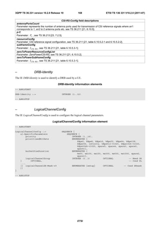3GPP TS 36.331 version 10.2.0 Release 10                     168                       ETSI TS 136 331 V10.2.0 (2011-07)


                                             CSI-RS-Config field descriptions
    antennaPortsCount
    Parameter represents the number of antenna ports used for transmission of CSI reference signals where an1
    corresponds to 1, an2 to 2 antenna ports etc. see TS 36.211 [21, 6.10.5].
    p-C
    Parameter: Pc , see TS 36.213 [23, 7.2.5].
    resourceConfig
    Parameter: CSI reference signal configuration, see TS 36.211 [21, table 6.10.5.2-1 and 6.10.5.2-2].
    subframeConfig
    Parameter: I CSI− RS , see TS 36.211 [21, table 6.10.5.3-1].
    zeroTxPowerResourceConfigList
    Parameter: ZeroPowerCSI-RS, see TS 36.211 [21, 6.10.5.2].
    zeroTxPowerSubframeConfig
    Parameter: I CSI− RS , see TS 36.211 [21, table 6.10.5.3-1].



–                   DRB-Identity
The IE DRB-Identity is used to identify a DRB used by a UE.

                                          DRB-Identity information elements
-- ASN1START

DRB-Identity ::=                              INTEGER (1..32)

-- ASN1STOP



–                   LogicalChannelConfig
The IE LogicalChannelConfig is used to configure the logical channel parameters.

                                     LogicalChannelConfig information element
-- ASN1START

LogicalChannelConfig ::=                      SEQUENCE {
    ul-SpecificParameters                         SEQUENCE {
        priority                                      INTEGER (1..16),
        prioritisedBitRate                            ENUMERATED {
                                                          kBps0, kBps8, kBps16, kBps32, kBps64, kBps128,
                                                          kBps256, infinity, kBps512-v1020, kBps1024-v1020,
                                                          kBps2048-v1020, spare5, spare4, spare3, spare2,
                                                          spare1},
            bucketSizeDuration                        ENUMERATED {
                                                          ms50, ms100, ms150, ms300, ms500, ms1000, spare2,
                                                          spare1},
           logicalChannelGroup                        INTEGER (0..3)          OPTIONAL            -- Need OR
       }       OPTIONAL,                                                                          -- Cond UL
       ...,
       [[ logicalChannelSR-Mask-r9                     ENUMERATED {setup}           OPTIONAL              -- Cond SRmask
       ]]
}

-- ASN1STOP




                                                            ETSI
 