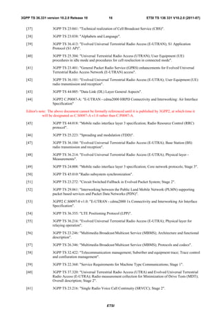 3GPP TS 36.331 version 10.2.0 Release 10                 16                       ETSI TS 136 331 V10.2.0 (2011-07)


   [37]             3GPP TS 23.041: "Technical realization of Cell Broadcast Service (CBS)".

   [38]             3GPP TS 23.038: "Alphabets and Language".

   [39]             3GPP TS 36.413: "Evolved Universal Terrestrial Radio Access (E-UTRAN); S1 Application
                    Protocol (S1 AP)".

   [40]             3GPP TS 25.304: "Universal Terrestrial Radio Access (UTRAN); User Equipment (UE)
                    procedures in idle mode and procedures for cell reselection in connected mode".

   [41]             3GPP TS 23.401: "General Packet Radio Service (GPRS) enhancements for Evolved Universal
                    Terrestrial Radio Access Network (E-UTRAN) access".

   [42]             3GPP TS 36.101: "Evolved Universal Terrestrial Radio Access (E-UTRA); User Equipment (UE)
                    radio transmission and reception".

   [43]             3GPP TS 44.005: "Data Link (DL) Layer General Aspects".

   [44]             3GPP2 C.P0087-A: "E-UTRAN - cdma2000 HRPD Connectivity and Interworking: Air Interface
                    Specification"

   Editor's note: The above document cannot be formally referenced until it is published by 3GPP2, at which time it
              will be designated as C.S0087-A v1.0 rather than C.P0087-A.

   [45]             3GPP TS 44.018: "Mobile radio interface layer 3 specification; Radio Resource Control (RRC)
                    protocol".

   [46]             3GPP TS 25.223: "Spreading and modulation (TDD)".

   [47]             3GPP TS 36.104: "Evolved Universal Terrestrial Radio Access (E-UTRA); Base Station (BS)
                    radio transmission and reception".

   [48]             3GPP TS 36.214: "Evolved Universal Terrestrial Radio Access (E-UTRA); Physical layer -
                    Measurements".

   [49]             3GPP TS 24.008: "Mobile radio interface layer 3 specification; Core network protocols; Stage 3".

   [50]             3GPP TS 45.010: "Radio subsystem synchronization".

   [51]             3GPP TS 23.272: "Circuit Switched Fallback in Evolved Packet System; Stage 2".

   [52]             3GPP TS 29.061: "Interworking between the Public Land Mobile Network (PLMN) supporting
                    packet based services and Packet Data Networks (PDN)".

   [53]             3GPP2 C.S0097-0 v1.0: "E-UTRAN - cdma2000 1x Connectivity and Interworking Air Interface
                    Specification".

   [54]             3GPP TS 36.355: "LTE Positioning Protocol (LPP)".

   [55]             3GPP TS 36.216: "Evolved Universal Terrestrial Radio Access (E-UTRA); Physical layer for
                    relaying operation".

   [56]             3GPP TS 23.246: "Multimedia Broadcast/Multicast Service (MBMS); Architecture and functional
                    description".

   [57]             3GPP TS 26.346: "Multimedia Broadcast/Multicast Service (MBMS); Protocols and codecs".

   [58]             3GPP TS 32.422: "Telecommunication management; Subsriber and equipment trace; Trace control
                    and confiuration management".

   [59]             3GPP TS 22.368: "Service Requirements for Machine Type Communications; Stage 1".

   [60]             3GPP TS 37.320: "Universal Terrestrial Radio Access (UTRA) and Evolved Universal Terrestrial
                    Radio Access (E-UTRA); Radio measurement collection for Minimization of Drive Tests (MDT);
                    Overall description; Stage 2".

   [61]             3GPP TS 23.216: "Single Radio Voice Call Continuity (SRVCC); Stage 2".



                                                        ETSI
 