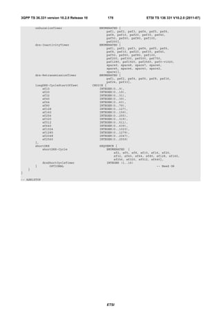 3GPP TS 36.331 version 10.2.0 Release 10           170                   ETSI TS 136 331 V10.2.0 (2011-07)

        onDurationTimer                        ENUMERATED {
                                                   psf1, psf2, psf3, psf4, psf5, psf6,
                                                   psf8, psf10, psf20, psf30, psf40,
                                                   psf50, psf60, psf80, psf100,
                                                   psf200},
        drx-InactivityTimer                    ENUMERATED {
                                                   psf1, psf2, psf3, psf4, psf5, psf6,
                                                   psf8, psf10, psf20, psf30, psf40,
                                                   psf50, psf60, psf80, psf100,
                                                   psf200, psf300, psf500, psf750,
                                                   psf1280, psf1920, psf2560, psf0-v1020,
                                                   spare9, spare8, spare7, spare6,
                                                   spare5, spare4, spare3, spare2,
                                                   spare1},
        drx-RetransmissionTimer                ENUMERATED {
                                                   psf1, psf2, psf4, psf6, psf8, psf16,
                                                   psf24, psf33},
        longDRX-CycleStartOffset           CHOICE {
            sf10                               INTEGER(0..9),
            sf20                               INTEGER(0..19),
            sf32                               INTEGER(0..31),
            sf40                               INTEGER(0..39),
            sf64                               INTEGER(0..63),
            sf80                               INTEGER(0..79),
            sf128                              INTEGER(0..127),
            sf160                              INTEGER(0..159),
            sf256                              INTEGER(0..255),
            sf320                              INTEGER(0..319),
            sf512                              INTEGER(0..511),
            sf640                              INTEGER(0..639),
            sf1024                             INTEGER(0..1023),
            sf1280                             INTEGER(0..1279),
            sf2048                             INTEGER(0..2047),
            sf2560                             INTEGER(0..2559)
        },
        shortDRX                               SEQUENCE {
            shortDRX-Cycle                         ENUMERATED {
                                                       sf2, sf5, sf8, sf10, sf16, sf20,
                                                       sf32, sf40, sf64, sf80, sf128, sf160,
                                                       sf256, sf320, sf512, sf640},
              drxShortCycleTimer                   INTEGER (1..16)
        }         OPTIONAL                                                     -- Need OR
    }
}

-- ASN1STOP




                                                   ETSI
 