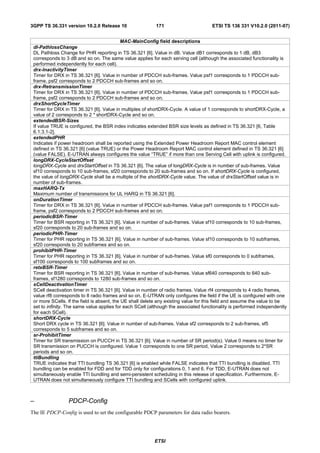 3GPP TS 36.331 version 10.2.0 Release 10                   171                       ETSI TS 136 331 V10.2.0 (2011-07)


                                            MAC-MainConfig field descriptions
 dl-PathlossChange
 DL Pathloss Change for PHR reporting in TS 36.321 [6]. Value in dB. Value dB1 corresponds to 1 dB, dB3
 corresponds to 3 dB and so on. The same value applies for each serving cell (although the associated functionality is
 performed independently for each cell).
 drx-InactivityTimer
 Timer for DRX in TS 36.321 [6]. Value in number of PDCCH sub-frames. Value psf1 corresponds to 1 PDCCH sub-
 frame, psf2 corresponds to 2 PDCCH sub-frames and so on.
 drx-RetransmissionTimer
 Timer for DRX in TS 36.321 [6]. Value in number of PDCCH sub-frames. Value psf1 corresponds to 1 PDCCH sub-
 frame, psf2 corresponds to 2 PDCCH sub-frames and so on.
 drxShortCycleTimer
 Timer for DRX in TS 36.321 [6]. Value in multiples of shortDRX-Cycle. A value of 1 corresponds to shortDRX-Cycle, a
 value of 2 corresponds to 2 * shortDRX-Cycle and so on.
 extendedBSR-Sizes
 If value TRUE is configured, the BSR index indicates extended BSR size levels as defined in TS 36.321 [6, Table
 6.1.3.1-2].
 extendedPHR
 Indicates if power headroom shall be reported using the Extended Power Headroom Report MAC control element
 defined in TS 36.321 [6] (value TRUE) or the Power Headroom Report MAC control element defined in TS 36.321 [6]
 (value FALSE). E-UTRAN always configures the value “TRUE” if more than one Serving Cell with uplink is configured.
 longDRX-CycleStartOffset
 longDRX-Cycle and drxStartOffset in TS 36.321 [6]. The value of longDRX-Cycle is in number of sub-frames. Value
 sf10 corresponds to 10 sub-frames, sf20 corresponds to 20 sub-frames and so on. If shortDRX-Cycle is configured,
 the value of longDRX-Cycle shall be a multiple of the shortDRX-Cycle value. The value of drxStartOffset value is in
 number of sub-frames.
 maxHARQ-Tx
 Maximum number of transmissions for UL HARQ in TS 36.321 [6].
 onDurationTimer
 Timer for DRX in TS 36.321 [6]. Value in number of PDCCH sub-frames. Value psf1 corresponds to 1 PDCCH sub-
 frame, psf2 corresponds to 2 PDCCH sub-frames and so on.
 periodicBSR-Timer
 Timer for BSR reporting in TS 36.321 [6]. Value in number of sub-frames. Value sf10 corresponds to 10 sub-frames,
 sf20 corresponds to 20 sub-frames and so on.
 periodicPHR-Timer
 Timer for PHR reporting in TS 36.321 [6]. Value in number of sub-frames. Value sf10 corresponds to 10 subframes,
 sf20 corresponds to 20 subframes and so on.
 prohibitPHR-Timer
 Timer for PHR reporting in TS 36.321 [6]. Value in number of sub-frames. Value sf0 corresponds to 0 subframes,
 sf100 corresponds to 100 subframes and so on.
 retxBSR-Timer
 Timer for BSR reporting in TS 36.321 [6]. Value in number of sub-frames. Value sf640 corresponds to 640 sub-
 frames, sf1280 corresponds to 1280 sub-frames and so on.
 sCellDeactivationTimer
 SCell deactivation timer in TS 36.321 [6]. Value in number of radio frames. Value rf4 corresponds to 4 radio frames,
 value rf8 corresponds to 8 radio frames and so on. E-UTRAN only configures the field if the UE is configured with one
 or more SCells. If the field is absent, the UE shall delete any existing value for this field and assume the value to be
 set to infinity. The same value applies for each SCell (although the associated functionality is performed independently
 for each SCell).
 shortDRX-Cycle
 Short DRX cycle in TS 36.321 [6]. Value in number of sub-frames. Value sf2 corresponds to 2 sub-frames, sf5
 corresponds to 5 subframes and so on.
 sr-ProhibitTimer
 Timer for SR transmission on PUCCH in TS 36.321 [6]. Value in number of SR period(s). Value 0 means no timer for
 SR transmission on PUCCH is configured. Value 1 corresponds to one SR period, Value 2 corresponds to 2*SR
 periods and so on.
 ttiBundling
 TRUE indicates that TTI bundling TS 36.321 [6] is enabled while FALSE indicates that TTI bundling is disabled. TTI
 bundling can be enabled for FDD and for TDD only for configurations 0, 1 and 6. For TDD, E-UTRAN does not
 simultaneously enable TTI bundling and semi-persistent scheduling in this release of specification. Furthermore, E-
 UTRAN does not simultaneously configure TTI bundling and SCells with configured uplink.



–                PDCP-Config
The IE PDCP-Config is used to set the configurable PDCP parameters for data radio bearers.




                                                          ETSI
 