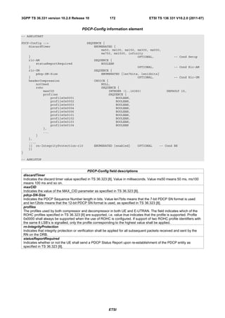 3GPP TS 36.331 version 10.2.0 Release 10                      172                        ETSI TS 136 331 V10.2.0 (2011-07)


                                           PDCP-Config information element
-- ASN1START

PDCP-Config ::=                               SEQUENCE {
    discardTimer                                  ENUMERATED {
                                                      ms50, ms100, ms150, ms300, ms500,
                                                      ms750, ms1500, infinity
       }                                                                  OPTIONAL,                      -- Cond Setup
       rlc-AM                                     SEQUENCE {
           statusReportRequired                       BOOLEAN
       }                                                                  OPTIONAL,                      -- Cond Rlc-AM
       rlc-UM                                     SEQUENCE {
           pdcp-SN-Size                               ENUMERATED {len7bits, len12bits}
       }                                                                  OPTIONAL,                      -- Cond Rlc-UM
       headerCompression                          CHOICE {
           notUsed                                    NULL,
           rohc                                       SEQUENCE {
               maxCID                                     INTEGER (1..16383)                        DEFAULT 15,
               profiles                                   SEQUENCE {
                   profile0x0001                              BOOLEAN,
                   profile0x0002                              BOOLEAN,
                   profile0x0003                              BOOLEAN,
                   profile0x0004                              BOOLEAN,
                   profile0x0006                              BOOLEAN,
                   profile0x0101                              BOOLEAN,
                   profile0x0102                              BOOLEAN,
                   profile0x0103                              BOOLEAN,
                   profile0x0104                              BOOLEAN
               },
               ...
           }
       },
       ...,
       [[ rn-IntegrityProtection-r10               ENUMERATED {enabled}          OPTIONAL      -- Cond RN
       ]]
}

-- ASN1STOP


                                                   PDCP-Config field descriptions
    discardTimer
    Indicates the discard timer value specified in TS 36.323 [8]. Value in milliseconds. Value ms50 means 50 ms, ms100
    means 100 ms and so on.
    maxCID
    Indicates the value of the MAX_CID parameter as specified in TS 36.323 [8].
    pdcp-SN-Size
    Indicates the PDCP Sequence Number length in bits. Value len7bits means that the 7-bit PDCP SN format is used
    and len12bits means that the 12-bit PDCP SN format is used, as specified in TS 36.323 [8].
    profiles
    The profiles used by both compressor and decompressor in both UE and E-UTRAN. The field indicates which of the
    ROHC profiles specified in TS 36.323 [8] are supported, i.e. value true indicates that the profile is supported. Profile
    0x0000 shall always be supported when the use of ROHC is configured. If support of two ROHC profile identifiers with
    the same 8 LSB’s is signalled, only the profile corresponding to the highest value shall be applied.
    rn-IntegrityProtection
    Indicates that integrity protection or verification shall be applied for all subsequent packets received and sent by the
    RN on the DRB.
    statusReportRequired
    Indicates whether or not the UE shall send a PDCP Status Report upon re-establishment of the PDCP entity as
    specified in TS 36.323 [8].




                                                             ETSI
 