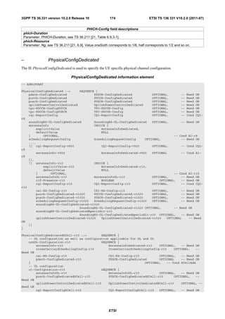 3GPP TS 36.331 version 10.2.0 Release 10                 174                       ETSI TS 136 331 V10.2.0 (2011-07)


                                          PHICH-Config field descriptions
 phich-Duration
 Parameter: PHICH-Duration, see TS 36.211 [21, Table 6.9.3-1].
 phich-Resource
 Parameter: Ng, see TS 36.211 [21, 6.9]. Value oneSixth corresponds to 1/6, half corresponds to 1/2 and so on.



–                PhysicalConfigDedicated
The IE PhysicalConfigDedicated is used to specify the UE specific physical channel configuration.

                                PhysicalConfigDedicated information element
-- ASN1START

PhysicalConfigDedicated ::=     SEQUENCE {
    pdsch-ConfigDedicated               PDSCH-ConfigDedicated           OPTIONAL,       -- Need ON
    pucch-ConfigDedicated               PUCCH-ConfigDedicated           OPTIONAL,       -- Need ON
    pusch-ConfigDedicated               PUSCH-ConfigDedicated           OPTIONAL,       -- Need ON
    uplinkPowerControlDedicated         UplinkPowerControlDedicated     OPTIONAL,       -- Need ON
    tpc-PDCCH-ConfigPUCCH               TPC-PDCCH-Config                OPTIONAL,       -- Need ON
    tpc-PDCCH-ConfigPUSCH               TPC-PDCCH-Config                OPTIONAL,       -- Need ON
    cqi-ReportConfig                    CQI-ReportConfig                OPTIONAL,       -- Cond CQI-
r8
    soundingRS-UL-ConfigDedicated       SoundingRS-UL-ConfigDedicated   OPTIONAL,       -- Need ON
    antennaInfo                         CHOICE {
        explicitValue                       AntennaInfoDedicated,
        defaultValue                        NULL
    }       OPTIONAL,                                                               -- Cond AI-r8
    schedulingRequestConfig             SchedulingRequestConfig     OPTIONAL,           -- Need ON
    ...,
    [[ cqi-ReportConfig-v920                CQI-ReportConfig-v920       OPTIONAL,       -- Cond CQI-
r8
        antennaInfo-v920                    AntennaInfoDedicated-v920   OPTIONAL        -- Cond AI-
r8
    ]],
    [[ antennaInfo-r10                  CHOICE {
            explicitValue-r10               AntennaInfoDedicated-r10,
            defaultValue                    NULL
        }       OPTIONAL,                                                           -- Cond AI-r10
        antennaInfoUL-r10               AntennaInfoUL-r10               OPTIONAL,       -- Need ON
        cif-Presence-r10                    BOOLEAN                         OPTIONAL,   -- Need ON
        cqi-ReportConfig-r10            CQI-ReportConfig-r10            OPTIONAL,       -- Cond CQI-
r10
        csi-RS-Config-r10               CSI-RS-Config-r10               OPTIONAL,       -- Need ON
        pucch-ConfigDedicated-v1020     PUCCH-ConfigDedicated-v1020     OPTIONAL,       -- Need ON
        pusch-ConfigDedicated-v1020     PUSCH-ConfigDedicated-v1020     OPTIONAL,       -- Need ON
        schedulingRequestConfig-v1020   SchedulingRequestConfig-v1020   OPTIONAL,       -- Need ON
        soundingRS-UL-ConfigDedicated-v1020
                                SoundingRS-UL-ConfigDedicated-v1020 OPTIONAL,       -- Need ON
        soundingRS-UL-ConfigDedicatedAperiodic-r10
                                SoundingRS-UL-ConfigDedicatedAperiodic-r10 OPTIONAL,    -- Need ON
        uplinkPowerControlDedicated-v1020   UplinkPowerControlDedicated-v1020   OPTIONAL    -- Need
ON
    ]]
}

PhysicalConfigDedicatedSCell-r10 ::=        SEQUENCE {
    -- DL configuration as well as configuration applicable for DL and UL
    nonUL-Configuration-r10                 SEQUENCE {
        antennaInfo-r10                         AntennaInfoDedicated-r10    OPTIONAL,   -- Need ON
        crossCarrierSchedulingConfig-r10        CrossCarrierSchedulingConfig-r10    OPTIONAL,   --
Need ON
        csi-RS-Config-r10                       CSI-RS-Config-r10           OPTIONAL,   -- Need ON
        pdsch-ConfigDedicated-r10               PDSCH-ConfigDedicated       OPTIONAL    -- Need ON
    }                                                               OPTIONAL,   -- Cond SCellAdd
    -- UL configuration
    ul-Configuration-r10                    SEQUENCE {
        antennaInfoUL-r10                       AntennaInfoUL-r10           OPTIONAL,   -- Need ON
        pusch-ConfigDedicatedSCell-r10          PUSCH-ConfigDedicatedSCell-r10      OPTIONAL,   --
Need ON
        uplinkPowerControlDedicatedSCell-r10    UplinkPowerControlDedicatedSCell-r10    OPTIONAL, --
Need ON
        cqi-ReportConfigSCell-r10               CQI-ReportConfigSCell-r10   OPTIONAL,   -- Need ON




                                                        ETSI
 