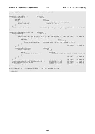 3GPP TS 36.331 version 10.2.0 Release 10           177                   ETSI TS 136 331 V10.2.0 (2011-07)

    n1PUCCH-AN                             INTEGER (0..2047)
}

PUCCH-ConfigDedicated ::=             SEQUENCE {
    ackNackRepetition                     CHOICE{
        release                               NULL,
        setup                                 SEQUENCE {
            repetitionFactor                      ENUMERATED {n2, n4, n6, spare1},
            n1PUCCH-AN-Rep                        INTEGER (0..2047)
        }
    },
    tdd-AckNackFeedbackMode                ENUMERATED {bundling, multiplexing} OPTIONAL     -- Cond TDD
}

PUCCH-ConfigDedicated-v1020 ::=     SEQUENCE {
    pucch-Format-r10                    CHOICE {
        format3-r10                             SEQUENCE {
            n3PUCCH-AN-List-r10 SEQUENCE (SIZE (1..4)) OF INTEGER (0..549) OPTIONAL,    -- Need ON
            twoAntennaPortActivatedPUCCH-Format3-r10        CHOICE {
                release                                         NULL,
                setup                                           SEQUENCE {
                    n3PUCCH-AN-ListP1-r10   SEQUENCE (SIZE (1..4)) OF INTEGER (0..549)
                }
            }                                                               OPTIONAL    -- Need ON
        },
        channelSelection-r10                SEQUENCE {
            n1PUCCH-AN-CS-r10                   CHOICE {
                release                             NULL,
                setup                               SEQUENCE {
                    n1PUCCH-AN-CS-List-r10              SEQUENCE (SIZE (1..2)) OF N1PUCCH-AN-CS-r10
                }
            }                                                               OPTIONAL    -- Need ON
        }
    }                                                                       OPTIONAL,   -- Need OR
    twoAntennaPortActivatedPUCCH-Format1a1b-r10     ENUMERATED {true}       OPTIONAL,   -- Need OR
    simultaneousPUCCH-PUSCH-r10                     ENUMERATED {true}       OPTIONAL,   -- Need OR
    n1PUCCH-AN-RepP1-r10                            INTEGER (0..2047)       OPTIONAL    -- Need OR
}

N1PUCCH-AN-CS-r10    ::= SEQUENCE (SIZE (1..4)) OF INTEGER (0..2047)

-- ASN1STOP




                                                   ETSI
 