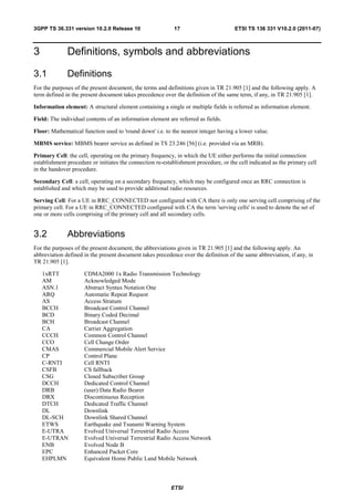 3GPP TS 36.331 version 10.2.0 Release 10                    17                        ETSI TS 136 331 V10.2.0 (2011-07)



3             Definitions, symbols and abbreviations

3.1           Definitions
For the purposes of the present document, the terms and definitions given in TR 21.905 [1] and the following apply. A
term defined in the present document takes precedence over the definition of the same term, if any, in TR 21.905 [1].

Information element: A structural element containing a single or multiple fields is referred as information element.

Field: The individual contents of an information element are referred as fields.

Floor: Mathematical function used to 'round down' i.e. to the nearest integer having a lower value.

MBMS service: MBMS bearer service as defined in TS 23.246 [56] (i.e. provided via an MRB).

Primary Cell: the cell, operating on the primary frequency, in which the UE either performs the initial connection
establishment procedure or initiates the connection re-establishment procedure, or the cell indicated as the primary cell
in the handover procedure.

Secondary Cell: a cell, operating on a secondary frequency, which may be configured once an RRC connection is
established and which may be used to provide additional radio resources.

Serving Cell: For a UE in RRC_CONNECTED not configured with CA there is only one serving cell comprising of the
primary cell. For a UE in RRC_CONNECTED configured with CA the term 'serving cells' is used to denote the set of
one or more cells comprising of the primary cell and all secondary cells.


3.2           Abbreviations
For the purposes of the present document, the abbreviations given in TR 21.905 [1] and the following apply. An
abbreviation defined in the present document takes precedence over the definition of the same abbreviation, if any, in
TR 21.905 [1].

    1xRTT            CDMA2000 1x Radio Transmission Technology
    AM               Acknowledged Mode
    ASN.1            Abstract Syntax Notation One
    ARQ              Automatic Repeat Request
    AS               Access Stratum
    BCCH             Broadcast Control Channel
    BCD              Binary Coded Decimal
    BCH              Broadcast Channel
    CA               Carrier Aggregation
    CCCH             Common Control Channel
    CCO              Cell Change Order
    CMAS             Commercial Mobile Alert Service
    CP               Control Plane
    C-RNTI           Cell RNTI
    CSFB             CS fallback
    CSG              Closed Subscriber Group
    DCCH             Dedicated Control Channel
    DRB              (user) Data Radio Bearer
    DRX              Discontinuous Reception
    DTCH             Dedicated Traffic Channel
    DL               Downlink
    DL-SCH           Downlink Shared Channel
    ETWS             Earthquake and Tsunami Warning System
    E-UTRA           Evolved Universal Terrestrial Radio Access
    E-UTRAN          Evolved Universal Terrestrial Radio Access Network
    ENB              Evolved Node B
    EPC              Enhanced Packet Core
    EHPLMN           Equivalent Home Public Land Mobile Network



                                                          ETSI
 