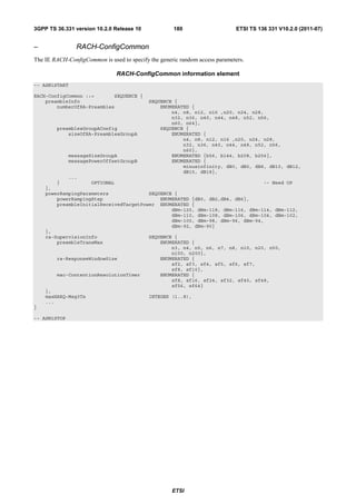 3GPP TS 36.331 version 10.2.0 Release 10             180                     ETSI TS 136 331 V10.2.0 (2011-07)


–               RACH-ConfigCommon
The IE RACH-ConfigCommon is used to specify the generic random access parameters.

                               RACH-ConfigCommon information element
-- ASN1START

RACH-ConfigCommon ::=       SEQUENCE {
    preambleInfo                            SEQUENCE {
        numberOfRA-Preambles                    ENUMERATED {
                                                    n4, n8, n12, n16 ,n20, n24, n28,
                                                    n32, n36, n40, n44, n48, n52, n56,
                                                    n60, n64},
        preamblesGroupAConfig                   SEQUENCE {
            sizeOfRA-PreamblesGroupA                ENUMERATED {
                                                        n4, n8, n12, n16 ,n20, n24, n28,
                                                        n32, n36, n40, n44, n48, n52, n56,
                                                        n60},
              messageSizeGroupA                     ENUMERATED {b56, b144, b208, b256},
              messagePowerOffsetGroupB              ENUMERATED {
                                                        minusinfinity, dB0, dB5, dB8, dB10, dB12,
                                                        dB15, dB18},
              ...
        }           OPTIONAL                                                    -- Need OP
    },
    powerRampingParameters              SEQUENCE {
        powerRampingStep                    ENUMERATED {dB0, dB2,dB4, dB6},
        preambleInitialReceivedTargetPower ENUMERATED {
                                                dBm-120, dBm-118, dBm-116, dBm-114, dBm-112,
                                                dBm-110, dBm-108, dBm-106, dBm-104, dBm-102,
                                                dBm-100, dBm-98, dBm-96, dBm-94,
                                                dBm-92, dBm-90}
    },
    ra-SupervisionInfo                  SEQUENCE {
        preambleTransMax                    ENUMERATED {
                                                n3, n4, n5, n6, n7, n8, n10, n20, n50,
                                                n100, n200},
        ra-ResponseWindowSize               ENUMERATED {
                                                sf2, sf3, sf4, sf5, sf6, sf7,
                                                sf8, sf10},
        mac-ContentionResolutionTimer       ENUMERATED {
                                                sf8, sf16, sf24, sf32, sf40, sf48,
                                                sf56, sf64}
    },
    maxHARQ-Msg3Tx                      INTEGER (1..8),
    ...
}

-- ASN1STOP




                                                     ETSI
 