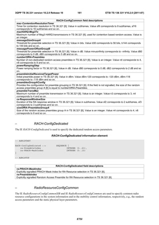 3GPP TS 36.331 version 10.2.0 Release 10                   181                       ETSI TS 136 331 V10.2.0 (2011-07)


                                       RACH-ConfigCommon field descriptions
 mac-ContentionResolutionTimer
 Timer for contention resolution in TS 36.321 [6]. Value in subframes. Value sf8 corresponds to 8 subframes, sf16
 corresponds to 16 subframes and so on.
 maxHARQ-Msg3Tx
 Maximum number of Msg3 HARQ transmissions in TS 36.321 [6], used for contention based random access. Value is
 an integer.
 messageSizeGroupA
 Threshold for preamble selection in TS 36.321 [6]. Value in bits. Value b56 corresponds to 56 bits, b144 corresponds
 to 144 bits and so on.
 messagePowerOffsetGroupB
 Threshold for preamble selection in TS 36.321 [6]. Value in dB. Value minusinfinity corresponds to –infinity. Value dB0
 corresponds to 0 dB, dB5 corresponds to 5 dB and so on.
 numberOfRA-Preambles
 Number of non-dedicated random access preambles in TS 36.321 [6]. Value is an integer. Value n4 corresponds to 4,
 n8 corresponds to 8 and so on.
 powerRampingStep
 Power ramping factor in TS 36.321 [6]. Value in dB. Value dB0 corresponds to 0 dB, dB2 corresponds to 2 dB and so
 on.
 preambleInitialReceivedTargetPower
 Initial preamble power in TS 36.321 [6]. Value in dBm. Value dBm-120 corresponds to -120 dBm, dBm-118
 corresponds to -118 dBm and so on.
 preamblesGroupAConfig
 Provides the configuration for preamble grouping in TS 36.321 [6]. If the field is not signalled, the size of the random
 access preambles group A [6] is equal to numberOfRA-Preambles.
 preambleTransMax
 Maximum number of preamble transmission in TS 36.321 [6]. Value is an integer. Value n3 corresponds to 3, n4
 corresponds to 4 and so on.
 ra-ResponseWindowSize
 Duration of the RA response window in TS 36.321 [6]. Value in subframes. Value sf2 corresponds to 2 subframes, sf3
 corresponds to 3 subframes and so on.
 sizeOfRA-PreamblesGroupA
 Size of the random access preambles group A in TS 36.321 [6]. Value is an integer. Value n4 corresponds to 4, n8
 corresponds to 8 and so on.



–                RACH-ConfigDedicated
The IE RACH-ConfigDedicated is used to specify the dedicated random access parameters.

                                  RACH-ConfigDedicated information element
-- ASN1START

RACH-ConfigDedicated ::=              SEQUENCE {
    ra-PreambleIndex                          INTEGER (0..63),
    ra-PRACH-MaskIndex                        INTEGER (0..15)
}

-- ASN1STOP


                                     RACH-ConfigDedicated field descriptions
 ra-PRACH-MaskIndex
 Explicitly signalled PRACH Mask Index for RA Resource selection in TS 36.321 [6].
 ra-PreambleIndex
 Explicitly signalled Random Access Preamble for RA Resource selection in TS 36.321 [6].



–                RadioResourceConfigCommon
The IE RadioResourceConfigCommonSIB and IE RadioResourceConfigCommon are used to specify common radio
resource configurations in the system information and in the mobility control information, respectively, e.g., the random
access parameters and the static physical layer parameters.




                                                          ETSI
 