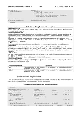 3GPP TS 36.331 version 10.2.0 Release 10                      183                        ETSI TS 136 331 V10.2.0 (2011-07)

PCCH-Config ::=                                SEQUENCE {
    defaultPagingCycle                             ENUMERATED {
                                                       rf32, rf64, rf128, rf256},
       nB                                          ENUMERATED {
                                                       fourT, twoT, oneT, halfT, quarterT, oneEighthT,
                                                       oneSixteenthT, oneThirtySecondT}
}

UL-CyclicPrefixLength ::=                      ENUMERATED {len1, len2}

-- ASN1STOP


                                       RadioResourceConfigCommon field descriptions
    defaultPagingCycle
    Default paging cycle, used to derive ‘T’ in TS 36.304 [4]. Value rf32 corresponds to 32 radio frames, rf64 corresponds
    to 64 radio frames and so on.
    modificationPeriodCoeff
    Actual modification period, expressed in number of radio frames= modificationPeriodCoeff * defaultPagingCycle. n2
    corresponds to value 2, n4 corresponds to value 4, n8 corresponds to value 8 and n16 corresponds to value 16.
    nB
    Parameter: nB is used as one of parameters to derive the Paging Frame and Paging Occasion according to TS
    36.304 [4]. Value in multiples of 'T' as defined in TS 36.304 [4]. A value of fourT corresponds to 4 * T, a value of twoT
    corresponds to 2 * T and so on.
    p-Max
    Pmax to be used in the target cell. If absent the UE applies the maximum power according to the UE capability.
    ul-Bandwidth
    Parameter: transmission bandwidth configuration, NRB, in uplink, see TS 36.101 [42, table 5.6-1]. Value n6
    corresponds to 6 resource blocks, n15 to 15 resource blocks and so on. If for FDD this parameter is absent, the uplink
    bandwidth is equal to the downlink bandwidth. For TDD this parameter is absent and it is equal to the downlink
    bandwidth.
    ul-CarrierFreq
    For FDD: If absent, the (default) value determined from the default TX-RX frequency separation defined in TS 36.101
    [42, table 5.7.3-1] applies.
    For TDD: This parameter is absent and it is equal to the downlink frequency.
    UL-CyclicPrefixLength
    Parameter: Uplink cyclic prefix length see 36.211 [21, 5.2.1] where len1 corresponds to normal cyclic prefix and len2
    corresponds to extended cyclic prefix.


     Conditional presence                                              Explanation
    TDD                          The field is optional for TDD, Need ON; it is not present for FDD and the UE shall delete
                                 any existing value for this field.
    TDD-OR                       The field is optional for TDD, Need OR; it is not present for FDD and the UE shall delete
                                 any existing value for this field.



–                   RadioResourceConfigDedicated
The IE RadioResourceConfigDedicated is used to setup/modify/release RBs, to modify the MAC main configuration, to
modify the SPS configuration and to modify dedicated physical configuration.

                                RadioResourceConfigDedicated information element
-- ASN1START

RadioResourceConfigDedicated ::=                    SEQUENCE {
    srb-ToAddModList                                SRB-ToAddModList                  OPTIONAL,           -- Cond HO-Conn
    drb-ToAddModList                                DRB-ToAddModList                  OPTIONAL,           -- Cond HO-
toEUTRA
    drb-ToReleaseList                               DRB-ToReleaseList                 OPTIONAL,           -- Need ON
    mac-MainConfig                                  CHOICE {
            explicitValue                               MAC-MainConfig,
            defaultValue                                NULL
    }       OPTIONAL,                                                                                     -- Cond HO-
toEUTRA2
    sps-Config                                      SPS-Config                        OPTIONAL,           -- Need ON
    physicalConfigDedicated                         PhysicalConfigDedicated           OPTIONAL,           -- Need ON
    ...,
    [[ rlf-TimersAndConstants-r9                         RLF-TimersAndConstants-r9              OPTIONAL       -- Need ON




                                                              ETSI
 