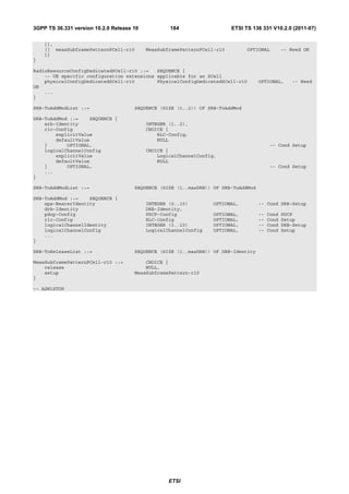 3GPP TS 36.331 version 10.2.0 Release 10           184                    ETSI TS 136 331 V10.2.0 (2011-07)

    ]],
    [[ measSubframePatternPCell-r10        MeasSubframePatternPCell-r10         OPTIONAL        -- Need ON
    ]]
}

RadioResourceConfigDedicatedSCell-r10 ::=   SEQUENCE {
    -- UE specific configuration extensions applicable for an SCell
    physicalConfigDedicatedSCell-r10        PhysicalConfigDedicatedSCell-r10        OPTIONAL,      -- Need
ON
    ...
}

SRB-ToAddModList ::=                  SEQUENCE (SIZE (1..2)) OF SRB-ToAddMod

SRB-ToAddMod ::=    SEQUENCE {
    srb-Identity                           INTEGER (1..2),
    rlc-Config                             CHOICE {
        explicitValue                          RLC-Config,
        defaultValue                           NULL
    }       OPTIONAL,                                                                     -- Cond Setup
    logicalChannelConfig                   CHOICE {
        explicitValue                          LogicalChannelConfig,
        defaultValue                           NULL
    }       OPTIONAL,                                                                     -- Cond Setup
    ...
}

DRB-ToAddModList ::=                  SEQUENCE (SIZE (1..maxDRB)) OF DRB-ToAddMod

DRB-ToAddMod ::=    SEQUENCE {
    eps-BearerIdentity                     INTEGER (0..15)        OPTIONAL,         -- Cond DRB-Setup
    drb-Identity                           DRB-Identity,
    pdcp-Config                            PDCP-Config            OPTIONAL,         --   Cond   PDCP
    rlc-Config                             RLC-Config             OPTIONAL,         --   Cond   Setup
    logicalChannelIdentity                 INTEGER (3..10)        OPTIONAL,         --   Cond   DRB-Setup
    logicalChannelConfig                   LogicalChannelConfig   OPTIONAL,         --   Cond   Setup
    ...
}

DRB-ToReleaseList ::=                 SEQUENCE (SIZE (1..maxDRB)) OF DRB-Identity

MeasSubframePatternPCell-r10 ::=          CHOICE {
    release                               NULL,
    setup                             MeasSubframePattern-r10
}

-- ASN1STOP




                                                   ETSI
 