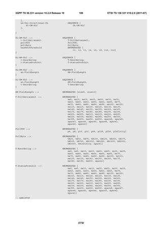 3GPP TS 36.331 version 10.2.0 Release 10           186                  ETSI TS 136 331 V10.2.0 (2011-07)

    },
    um-Uni-Directional-DL                  SEQUENCE {
        dl-UM-RLC                              DL-UM-RLC
    },
    ...
}

UL-AM-RLC ::=                         SEQUENCE {
    t-PollRetransmit                      T-PollRetransmit,
    pollPDU                               PollPDU,
    pollByte                              PollByte,
    maxRetxThreshold                      ENUMERATED {
                                              t1, t2, t3, t4, t6, t8, t16, t32}
}

DL-AM-RLC ::=                         SEQUENCE {
    t-Reordering                          T-Reordering,
    t-StatusProhibit                      T-StatusProhibit
}

UL-UM-RLC ::=                         SEQUENCE {
    sn-FieldLength                        SN-FieldLength
}

DL-UM-RLC ::=                         SEQUENCE {
    sn-FieldLength                        SN-FieldLength,
    t-Reordering                          T-Reordering
}

SN-FieldLength ::=                    ENUMERATED {size5, size10}

T-PollRetransmit ::=                  ENUMERATED {
                                          ms5, ms10, ms15, ms20, ms25, ms30, ms35,
                                          ms40, ms45, ms50, ms55, ms60, ms65, ms70,
                                          ms75, ms80, ms85, ms90, ms95, ms100, ms105,
                                          ms110, ms115, ms120, ms125, ms130, ms135,
                                          ms140, ms145, ms150, ms155, ms160, ms165,
                                          ms170, ms175, ms180, ms185, ms190, ms195,
                                          ms200, ms205, ms210, ms215, ms220, ms225,
                                          ms230, ms235, ms240, ms245, ms250, ms300,
                                          ms350, ms400, ms450, ms500, spare9, spare8,
                                          spare7, spare6, spare5, spare4, spare3,
                                          spare2, spare1}

PollPDU ::=                           ENUMERATED {
                                          p4, p8, p16, p32, p64, p128, p256, pInfinity}

PollByte ::=                          ENUMERATED {
                                          kB25, kB50, kB75, kB100, kB125, kB250, kB375,
                                          kB500, kB750, kB1000, kB1250, kB1500, kB2000,
                                          kB3000, kBinfinity, spare1}

T-Reordering ::=                      ENUMERATED {
                                          ms0, ms5, ms10, ms15, ms20, ms25, ms30, ms35,
                                          ms40, ms45, ms50, ms55, ms60, ms65, ms70,
                                          ms75, ms80, ms85, ms90, ms95, ms100, ms110,
                                          ms120, ms130, ms140, ms150, ms160, ms170,
                                          ms180, ms190, ms200, spare1}

T-StatusProhibit ::=                  ENUMERATED {
                                          ms0, ms5, ms10, ms15, ms20, ms25, ms30, ms35,
                                          ms40, ms45, ms50, ms55, ms60, ms65, ms70,
                                          ms75, ms80, ms85, ms90, ms95, ms100, ms105,
                                          ms110, ms115, ms120, ms125, ms130, ms135,
                                          ms140, ms145, ms150, ms155, ms160, ms165,
                                          ms170, ms175, ms180, ms185, ms190, ms195,
                                          ms200, ms205, ms210, ms215, ms220, ms225,
                                          ms230, ms235, ms240, ms245, ms250, ms300,
                                          ms350, ms400, ms450, ms500, spare8, spare7,
                                          spare6, spare5, spare4, spare3, spare2,
                                          spare1}

-- ASN1STOP




                                                   ETSI
 