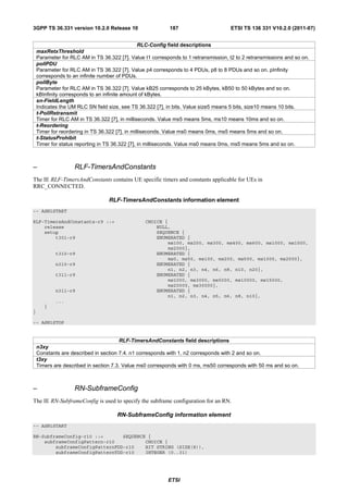 3GPP TS 36.331 version 10.2.0 Release 10                    187                      ETSI TS 136 331 V10.2.0 (2011-07)


                                                 RLC-Config field descriptions
    maxRetxThreshold
    Parameter for RLC AM in TS 36.322 [7]. Value t1 corresponds to 1 retransmission, t2 to 2 retransmissions and so on.
    pollPDU
    Parameter for RLC AM in TS 36.322 [7]. Value p4 corresponds to 4 PDUs, p8 to 8 PDUs and so on. pInfinity
    corresponds to an infinite number of PDUs.
    pollByte
    Parameter for RLC AM in TS 36.322 [7]. Value kB25 corresponds to 25 kBytes, kB50 to 50 kBytes and so on.
    kBInfinity corresponds to an infinite amount of kBytes.
    sn-FieldLength
    Indicates the UM RLC SN field size, see TS 36.322 [7], in bits. Value size5 means 5 bits, size10 means 10 bits.
    t-PollRetransmit
    Timer for RLC AM in TS 36.322 [7], in milliseconds. Value ms5 means 5ms, ms10 means 10ms and so on.
    t-Reordering
    Timer for reordering in TS 36.322 [7], in milliseconds. Value ms0 means 0ms, ms5 means 5ms and so on.
    t-StatusProhibit
    Timer for status reporting in TS 36.322 [7], in milliseconds. Value ms0 means 0ms, ms5 means 5ms and so on.



–                   RLF-TimersAndConstants
The IE RLF-TimersAndConstants contains UE specific timers and constants applicable for UEs in
RRC_CONNECTED.

                                  RLF-TimersAndConstants information element
-- ASN1START

RLF-TimersAndConstants-r9 ::=                     CHOICE {
    release                                           NULL,
    setup                                             SEQUENCE {
        t301-r9                                       ENUMERATED {
                                                          ms100, ms200, ms300, ms400, ms600, ms1000, ms1500,
                                                          ms2000},
            t310-r9                                   ENUMERATED {
                                                          ms0, ms50, ms100, ms200, ms500, ms1000, ms2000},
            n310-r9                                   ENUMERATED {
                                                          n1, n2, n3, n4, n6, n8, n10, n20},
            t311-r9                                   ENUMERATED {
                                                          ms1000, ms3000, ms5000, ms10000, ms15000,
                                                          ms20000, ms30000},
            n311-r9                                   ENUMERATED {
                                                          n1, n2, n3, n4, n5, n6, n8, n10},
            ...
       }
}

-- ASN1STOP


                                       RLF-TimersAndConstants field descriptions
    n3xy
    Constants are described in section 7.4. n1 corresponds with 1, n2 corresponds with 2 and so on.
    t3xy
    Timers are described in section 7.3. Value ms0 corresponds with 0 ms, ms50 corresponds with 50 ms and so on.



–                   RN-SubframeConfig
The IE RN-SubframeConfig is used to specify the subframe configuration for an RN.

                                      RN-SubframeConfig information element
-- ASN1START

RN-SubframeConfig-r10 ::=       SEQUENCE {
    subframeConfigPattern-r10           CHOICE {
        subframeConfigPatternFDD-r10    BIT STRING (SIZE(8)),
        subframeConfigPatternTDD-r10    INTEGER (0..31)




                                                           ETSI
 