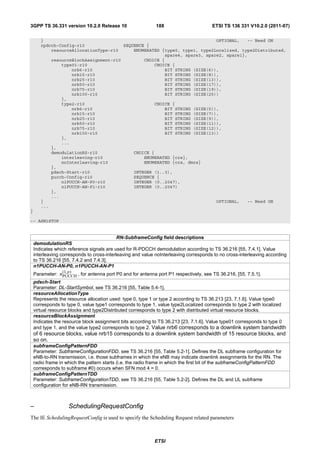 3GPP TS 36.331 version 10.2.0 Release 10                     188                       ETSI TS 136 331 V10.2.0 (2011-07)

       }                                                                     OPTIONAL,   -- Need ON
       rpdcch-Config-r10                 SEQUENCE {
           resourceAllocationType-r10        ENUMERATED {type0, type1, type2Localized, type2Distributed,
                                                         spare4, spare3, spare2, spare1},
             resourceBlockAssignment-r10         CHOICE {
                 type01-r10                          CHOICE {
                     nrb6-r10                            BIT STRING (SIZE(6)),
                     nrb15-r10                           BIT STRING (SIZE(8)),
                     nrb25-r10                           BIT STRING (SIZE(13)),
                     nrb50-r10                           BIT STRING (SIZE(17)),
                     nrb75-r10                           BIT STRING (SIZE(19)),
                     nrb100-r10                          BIT STRING (SIZE(25))
                 },
                 type2-r10                           CHOICE {
                     nrb6-r10                            BIT STRING (SIZE(5)),
                     nrb15-r10                           BIT STRING (SIZE(7)),
                     nrb25-r10                           BIT STRING (SIZE(9)),
                     nrb50-r10                           BIT STRING (SIZE(11)),
                     nrb75-r10                           BIT STRING (SIZE(12)),
                     nrb100-r10                          BIT STRING (SIZE(13))
                 },
                 ...
             },
             demodulationRS-r10              CHOICE {
                 interleaving-r10                ENUMERATED {crs},
                 noInterleaving-r10              ENUMERATED {crs, dmrs}
             },
             pdsch-Start-r10                 INTEGER (1..3),
             pucch-Config-r10                SEQUENCE {
                 n1PUCCH-AN-P0-r10           INTEGER (0..2047),
                 n1PUCCH-AN-P1-r10           INTEGER (0..2047)
             },
             ...
       }                                                                     OPTIONAL,   -- Need ON
       ...
}

-- ASN1STOP


                                            RN-SubframeConfig field descriptions
    demodulationRS
    Indicates which reference signals are used for R-PDCCH demodulation according to TS 36.216 [55, 7.4.1]. Value
    interleaving corresponds to cross-interleaving and value noInterleaving corresponds to no cross-interleaving according
    to TS 36.216 [55, 7.4.2 and 7.4.3].
    n1PUCCH-AN-P0, n1PUCCH-AN-P1
                 (1, p )
    Parameter: nPUCCH , for antenna port P0 and for antenna port P1 respectively, see TS 36.216, [55, 7.5.1].
    pdsch-Start
    Parameter: DL-StartSymbol, see TS 36.216 [55, Table 5.4-1].
    resourceAllocationType
    Represents the resource allocation used: type 0, type 1 or type 2 according to TS 36.213 [23, 7.1.6]. Value type0
    corresponds to type 0, value type1 corresponds to type 1, value type2Localized corresponds to type 2 with localized
    virtual resource blocks and type2Distributed corresponds to type 2 with distributed virtual resource blocks.
    resourceBlockAssignment
    Indicates the resource block assignment bits according to TS 36.213 [23, 7.1.6]. Value type01 corresponds to type 0
    and type 1, and the value type2 corresponds to type 2. Value nrb6 corresponds to a downlink system bandwidth
    of 6 resource blocks, value nrb15 corresponds to a downlink system bandwidth of 15 resource blocks, and
    so on.
    subframeConfigPatternFDD
    Parameter: SubframeConfigurationFDD, see TS 36.216 [55, Table 5.2-1]. Defines the DL subframe configuration for
    eNB-to-RN transmission, i.e. those subframes in which the eNB may indicate downlink assignments for the RN. The
    radio frame in which the pattern starts (i.e. the radio frame in which the first bit of the subframeConfigPatternFDD
    corresponds to subframe #0) occurs when SFN mod 4 = 0.
    subframeConfigPatternTDD
    Parameter: SubframeConfigurationTDD, see TS 36.216 [55, Table 5.2-2]. Defines the DL and UL subframe
    configuration for eNB-RN transmission.



–                    SchedulingRequestConfig
The IE SchedulingRequestConfig is used to specify the Scheduling Request related parameters



                                                            ETSI
 