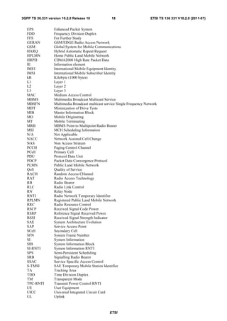 3GPP TS 36.331 version 10.2.0 Release 10             18                      ETSI TS 136 331 V10.2.0 (2011-07)


   EPS            Enhanced Packet System
   FDD            Frequency Division Duplex
   FFS            For Further Study
   GERAN          GSM/EDGE Radio Access Network
   GSM            Global System for Mobile Communications
   HARQ           Hybrid Automatic Repeat Request
   HPLMN          Home Public Land Mobile Network
   HRPD           CDMA2000 High Rate Packet Data
   IE             Information element
   IMEI           International Mobile Equipment Identity
   IMSI           International Mobile Subscriber Identity
   kB             Kilobyte (1000 bytes)
   L1             Layer 1
   L2             Layer 2
   L3             Layer 3
   MAC            Medium Access Control
   MBMS           Multimedia Broadcast Multicast Service
   MBSFN          Multimedia Broadcast multicast service Single Frequency Network
   MDT            Minimization of Drive Tests
   MIB            Master Information Block
   MO             Mobile Originating
   MT             Mobile Terminating
   MRB            MBMS Point to Multipoint Radio Bearer
   MSI            MCH Scheduling Information
   N/A            Not Applicable
   NACC           Network Assisted Cell Change
   NAS            Non Access Stratum
   PCCH           Paging Control Channel
   PCell          Primary Cell
   PDU            Protocol Data Unit
   PDCP           Packet Data Convergence Protocol
   PLMN           Public Land Mobile Network
   QoS            Quality of Service
   RACH           Random Access CHannel
   RAT            Radio Access Technology
   RB             Radio Bearer
   RLC            Radio Link Control
   RN             Relay Node
   RNTI           Radio Network Temporary Identifier
   RPLMN          Registered Public Land Mobile Network
   RRC            Radio Resource Control
   RSCP           Received Signal Code Power
   RSRP           Reference Signal Received Power
   RSSI           Received Signal Strength Indicator
   SAE            System Architecture Evolution
   SAP            Service Access Point
   SCell          Secondary Cell
   SFN            System Frame Number
   SI             System Information
   SIB            System Information Block
   SI-RNTI        System Information RNTI
   SPS            Semi-Persistent Scheduling
   SRB            Signalling Radio Bearer
   SSAC           Service Specific Access Control
   S-TMSI         SAE Temporary Mobile Station Identifier
   TA             Tracking Area
   TDD            Time Division Duplex
   TM             Transparent Mode
   TPC-RNTI       Transmit Power Control RNTI
   UE             User Equipment
   UICC           Universal Integrated Circuit Card
   UL             Uplink



                                                    ETSI
 