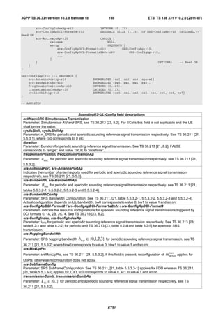 3GPP TS 36.331 version 10.2.0 Release 10                      190                        ETSI TS 136 331 V10.2.0 (2011-07)

            srs-ConfigIndexAp-r10                        INTEGER (0..31),
            srs-ConfigApDCI-Format4-r10                  SEQUENCE (SIZE (1..3)) OF SRS-ConfigAp-r10                OPTIONAL,--
Need ON
            srs-ActivateAp-r10                  CHOICE {
                    release                         NULL,
                    setup                           SEQUENCE {
                        srs-ConfigApDCI-Format0-r10         SRS-ConfigAp-r10,
                        srs-ConfigApDCI-Format1a2b2c-r10        SRS-ConfigAp-r10,
                        ...
                    }
            }                                                                   OPTIONAL                           -- Need ON
       }
}

SRS-ConfigAp-r10 ::= SEQUENCE {
    srs-AntennaPortAp-r10                           ENUMERATED {an1, an2, an4, spare1},
    srs-BandwidthAp-r10                             ENUMERATED {bw0, bw1, bw2, bw3},
    freqDomainPositionAp-r10                        INTEGER (0..23),
    transmissionCombAp-r10                          INTEGER (0..1),
    cyclicShiftAp-r10                               ENUMERATED {cs0, cs1, cs2, cs3, cs4, cs5, cs6, cs7}
}

-- ASN1STOP


                                        SoundingRS-UL-Config field descriptions
    ackNackSRS-SimultaneousTransmission
    Parameter: Simultaneous-AN-and-SRS, see TS 36.213 [23, 8.2]. For SCells this field is not applicable and the UE
    shall ignore the value.
    cyclicShift, cyclicShiftAp
    Parameter: n_SRS for periodic and aperiodic sounding reference signal transmission respectively. See TS 36.211 [21,
    5.5.3.1], where cs0 corresponds to 0 etc.
    duration
    Parameter: Duration for periodic sounding reference signal transmission. See TS 36.213 [21, 8.2]. FALSE
    corresponds to “single” and value TRUE to “indefinite”.
    freqDomainPosition, freqDomainPositionAp
    Parameter: n RRC for periodic and aperiodic sounding reference signal transmission respectively, see TS 36.211 [21,
    5.5.3.2].
    srs-AntennaPort, srs-AntennaPortAp
    Indicates the number of antenna ports used for periodic and aperiodic sounding reference signal transmission
    respectively, see TS 36.211 [21, 5.5.3].
    srs-Bandwidth, srs-BandwidthAp
    Parameter: BSRS for periodic and aperiodic sounding reference signal transmission respectively, see TS 36.211 [21,
    tables 5.5.3.2-1, 5.5.3.2-2, 5.5.3.2-3 and 5.5.3.2-4].
    srs-BandwidthConfig
    Parameter: SRS Bandwidth Configuration. See TS 36.211, [21, table 5.5.3.2-1, 5.5.3.2-2, 5.5.3.2-3 and 5.5.3.2-4].
    Actual configuration depends on UL bandwidth. bw0 corresponds to value 0, bw1 to value 1 and so on.
    srs-ConfigApDCI-Format0 / srs-ConfigApDCI-Format1a2b2c / srs-ConfigApDCI-Format4
    Parameters indicate the resource configurations for aperiodic sounding reference signal transmissions triggered by
    DCI formats 0, 1A, 2B, 2C, 4. See TS 36.213 [23, 8.2].
    srs-ConfigIndex, srs-ConfigIndexAp
    Parameter: ISRS for periodic and aperiodic sounding reference signal transmission respectively. See TS 36.213 [23,
    table 8.2-1 and table 8.2-2] for periodic and TS 36.213 [23, table 8.2-4 and table 8.2-5] for aperiodic SRS
    transmission.
    srs-HoppingBandwidth
    Parameter: SRS hopping bandwidth      bhop ∈ {0,1,2,3} for periodic sounding reference signal transmission, see TS
    36.211 [21, 5.5.3.2] where hbw0 corresponds to value 0, hbw1 to value 1 and so on.
    srs-MaxUpPts
                                                                                                         max
    Parameter: srsMaxUpPts, see TS 36.211 [21, 5.5.3.2]. If this field is present, reconfiguration of   mSRS, 0   applies for
    UpPts, otherwise reconfiguration does not apply.
    srs-SubframeConfig
    Parameter: SRS SubframeConfiguration. See TS 36.211, [21, table 5.5.3.3-1] applies for FDD whereas TS 36.211,
    [21, table 5.5.3.3-2] applies for TDD. sc0 corresponds to value 0, sc1 to value 1 and so on.
    transmissionComb, transmissionCombAp
    Parameter: k TC ∈ {0,1} for periodic and aperiodic sounding reference signal transmission respectively, see TS
    36.211 [21, 5.5.3.2].




                                                              ETSI
 
