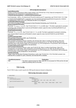 3GPP TS 36.331 version 10.2.0 Release 10                       192                        ETSI TS 136 331 V10.2.0 (2011-07)


                                              SPS-Config field descriptions
    implicitReleaseAfter
    Number of empty transmissions before implicit release, see TS 36.321 [6, 5.10.2]. Value e2 corresponds to 2
    transmissions, e3 corresponds to 3 transmissions and so on.
    n1PUCCH-AN-PersistentList , n1PUCCH-AN-PersistentListP1
                        (1, p )
    List of parameter: nPUCCH for antenna port P0 and for antenna port P1 respectively, see TS 36.213 [23, 10.1]. Field
    n1-PUCCH-AN-PersistentListP1 is applicable only if the twoAntennaPortActivatedPUCCH-Format1a1b in PUCCH-
    ConfigDedicated-v1020 is set to true. Otherwise the field is not configured.
    numberOfConfSPS-Processes
    The number of configured HARQ processes for Semi-Persistent Scheduling, see TS 36.321 [6].
    p0-NominalPUSCH-Persistent
    Parameter: PO_NOMINAL_ PUSCH ( 0) . See TS 36.213 [23, 5.1.1.1], unit dBm step 1. This field is applicable for persistent
    scheduling, only. If choice setup is used and p0-Persistent is absent, apply the value of p0-NominalPUSCH for p0-
    NominalPUSCH-Persistent.
    p0-UE-PUSCH-Persistent
    Parameter: PO_UE_PUSCH ( 0) . See TS 36.213 [23, 5.1.1.1], unit dB. This field is applicable for persistent scheduling,
    only. If choice setup is used and p0-Persistent is absent, apply the value of p0-UE-PUSCH for p0-UE-PUSCH-
    Persistent.
    semiPersistSchedC-RNTI
    Semi-persistent Scheduling C-RNTI, see TS 36.321 [6].
    semiPersistSchedIntervalDL
    Semi-persistent scheduling interval in downlink, see TS 36.321 [6]. Value in number of sub-frames. Value sf10
    corresponds to 10 sub-frames, sf20 corresponds to 20 sub-frames and so on. For TDD, the UE shall round this
    parameter down to the nearest integer (of 10 sub-frames), e.g. sf10 corresponds to 10 sub-frames, sf32 corresponds
    to 30 sub-frames, sf128 corresponds to 120 sub-frames.
    semiPersistSchedIntervalUL
    Semi-persistent scheduling interval in uplink, see TS 36.321 [6]. Value in number of sub-frames. Value sf10
    corresponds to 10 sub-frames, sf20 corresponds to 20 sub-frames and so on. For TDD, the UE shall round this
    parameter down to the nearest integer (of 10 sub-frames), e.g. sf10 corresponds to 10 sub-frames, sf32 corresponds
    to 30 sub-frames, sf128 corresponds to 120 sub-frames.
    twoIntervalsConfig
    Trigger of two-intervals-Semi-Persistent Scheduling in uplink. See TS 36.321 [6, 5.10]. If this field is present, two-
    intervals-SPS is enabled for uplink. Otherwise, two-intervals-SPS is disabled.


     Conditional presence                                                   Explanation
    TDD                           This field is optional present for TDD, need OR; it is not present for FDD and the UE shall
                                  delete any existing value for this field.



–                    TDD-Config
The IE TDD-Config is used to specify the TDD specific physical channel configuration.

                                             TDD-Config information element
-- ASN1START

TDD-Config ::=                                 SEQUENCE {
    subframeAssignment                             ENUMERATED {
                                                       sa0, sa1, sa2, sa3, sa4, sa5, sa6},
       specialSubframePatterns                     ENUMERATED {
                                                       ssp0, ssp1, ssp2, ssp3, ssp4,ssp5, ssp6, ssp7,
                                                       ssp8}
}

-- ASN1STOP




                                                              ETSI
 