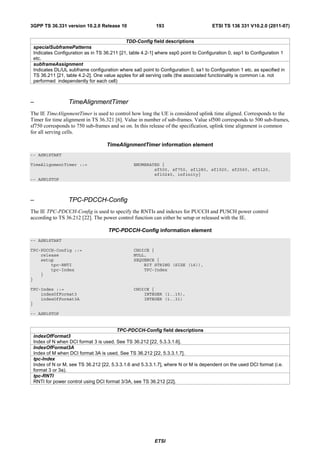 3GPP TS 36.331 version 10.2.0 Release 10                  193                       ETSI TS 136 331 V10.2.0 (2011-07)


                                            TDD-Config field descriptions
 specialSubframePatterns
 Indicates Configuration as in TS 36.211 [21, table 4.2-1] where ssp0 point to Configuration 0, ssp1 to Configuration 1
 etc.
 subframeAssignment
 Indicates DL/UL subframe configuration where sa0 point to Configuration 0, sa1 to Configuration 1 etc. as specified in
 TS 36.211 [21, table 4.2-2]. One value apples for all serving cells (the associated functionality is common i.e. not
 performed independently for each cell)



–                TimeAlignmentTimer
The IE TimeAlignmentTimer is used to control how long the UE is considered uplink time aligned. Corresponds to the
Timer for time alignment in TS 36.321 [6]. Value in number of sub-frames. Value sf500 corresponds to 500 sub-frames,
sf750 corresponds to 750 sub-frames and so on. In this release of the specification, uplink time alignment is common
for all serving cells.

                                   TimeAlignmentTimer information element
-- ASN1START

TimeAlignmentTimer ::=                          ENUMERATED {
                                                        sf500, sf750, sf1280, sf1920, sf2560, sf5120,
                                                        sf10240, infinity}
-- ASN1STOP



–                TPC-PDCCH-Config
The IE TPC-PDCCH-Config is used to specify the RNTIs and indexes for PUCCH and PUSCH power control
according to TS 36.212 [22]. The power control function can either be setup or released with the IE.

                                    TPC-PDCCH-Config information element
-- ASN1START

TPC-PDCCH-Config ::=                            CHOICE {
    release                                     NULL,
    setup                                       SEQUENCE {
        tpc-RNTI                                    BIT STRING (SIZE (16)),
        tpc-Index                                   TPC-Index
    }
}

TPC-Index ::=                                   CHOICE {
    indexOfFormat3                                  INTEGER (1..15),
    indexOfFormat3A                                 INTEGER (1..31)
}

-- ASN1STOP


                                       TPC-PDCCH-Config field descriptions
 indexOfFormat3
 Index of N when DCI format 3 is used. See TS 36.212 [22, 5.3.3.1.6].
 IndexOfFormat3A
 Index of M when DCI format 3A is used. See TS 36.212 [22, 5.3.3.1.7].
 tpc-Index
 Index of N or M, see TS 36.212 [22, 5.3.3.1.6 and 5.3.3.1.7], where N or M is dependent on the used DCI format (i.e.
 format 3 or 3a).
 tpc-RNTI
 RNTI for power control using DCI format 3/3A, see TS 36.212 [22].




                                                         ETSI
 