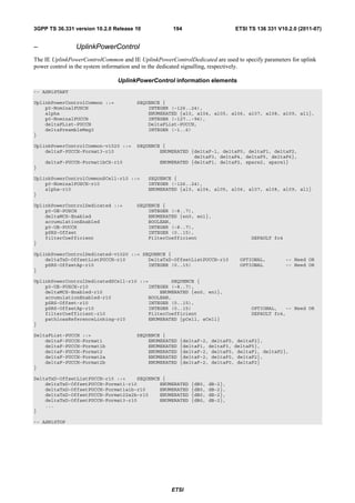 3GPP TS 36.331 version 10.2.0 Release 10             194                     ETSI TS 136 331 V10.2.0 (2011-07)


–               UplinkPowerControl
The IE UplinkPowerControlCommon and IE UplinkPowerControlDedicated are used to specify parameters for uplink
power control in the system information and in the dedicated signalling, respectively.

                                UplinkPowerControl information elements
-- ASN1START

UplinkPowerControlCommon ::=           SEQUENCE {
    p0-NominalPUSCH                        INTEGER (-126..24),
    alpha                                  ENUMERATED {al0, al04, al05, al06, al07, al08, al09, al1},
    p0-NominalPUCCH                        INTEGER (-127..-96),
    deltaFList-PUCCH                       DeltaFList-PUCCH,
    deltaPreambleMsg3                      INTEGER (-1..6)
}

UplinkPowerControlCommon-v1020 ::=     SEQUENCE {
    deltaF-PUCCH-Format3-r10                   ENUMERATED {deltaF-1, deltaF0, deltaF1, deltaF2,
                                                           deltaF3, deltaF4, deltaF5, deltaF6},
    deltaF-PUCCH-Format1bCS-r10                ENUMERATED {deltaF1, deltaF2, spare2, spare1}
}

UplinkPowerControlCommonSCell-r10 ::=      SEQUENCE {
    p0-NominalPUSCH-r10                    INTEGER (-126..24),
    alpha-r10                              ENUMERATED {al0, al04, al05, al06, al07, al08, al09, al1}
}

UplinkPowerControlDedicated ::=        SEQUENCE {
    p0-UE-PUSCH                            INTEGER (-8..7),
    deltaMCS-Enabled                       ENUMERATED {en0, en1},
    accumulationEnabled                    BOOLEAN,
    p0-UE-PUCCH                            INTEGER (-8..7),
    pSRS-Offset                            INTEGER (0..15),
    filterCoefficient                      FilterCoefficient                       DEFAULT fc4
}

UplinkPowerControlDedicated-v1020 ::= SEQUENCE {
    deltaTxD-OffsetListPUCCH-r10        DeltaTxD-OffsetListPUCCH-r10          OPTIONAL,          -- Need OR
    pSRS-OffsetAp-r10                   INTEGER (0..15)                       OPTIONAL           -- Need OR
}

UplinkPowerControlDedicatedSCell-r10 ::=        SEQUENCE {
    p0-UE-PUSCH-r10                     INTEGER (-8..7),
    deltaMCS-Enabled-r10                    ENUMERATED {en0, en1},
    accumulationEnabled-r10             BOOLEAN,
    pSRS-Offset-r10                     INTEGER (0..15),
    pSRS-OffsetAp-r10                   INTEGER (0..15)                            OPTIONAL,   -- Need OR
    filterCoefficient-r10               FilterCoefficient                          DEFAULT fc4,
    pathlossReferenceLinking-r10        ENUMERATED {pCell, sCell}
}

DeltaFList-PUCCH ::=                   SEQUENCE {
    deltaF-PUCCH-Format1                   ENUMERATED   {deltaF-2, deltaF0, deltaF2},
    deltaF-PUCCH-Format1b                  ENUMERATED   {deltaF1, deltaF3, deltaF5},
    deltaF-PUCCH-Format2                   ENUMERATED   {deltaF-2, deltaF0, deltaF1, deltaF2},
    deltaF-PUCCH-Format2a                  ENUMERATED   {deltaF-2, deltaF0, deltaF2},
    deltaF-PUCCH-Format2b                  ENUMERATED   {deltaF-2, deltaF0, deltaF2}
}

DeltaTxD-OffsetListPUCCH-r10 ::=    SEQUENCE {
    deltaTxD-OffsetPUCCH-Format1-r10        ENUMERATED      {dB0,   dB-2},
    deltaTxD-OffsetPUCCH-Format1a1b-r10     ENUMERATED      {dB0,   dB-2},
    deltaTxD-OffsetPUCCH-Format22a2b-r10    ENUMERATED      {dB0,   dB-2},
    deltaTxD-OffsetPUCCH-Format3-r10        ENUMERATED      {dB0,   dB-2},
    ...
}

-- ASN1STOP




                                                    ETSI
 