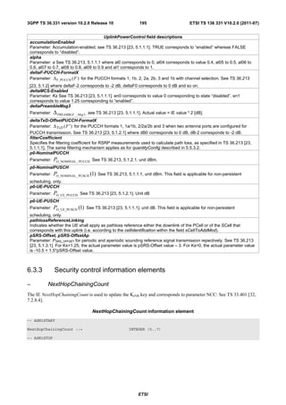 3GPP TS 36.331 version 10.2.0 Release 10                        195                        ETSI TS 136 331 V10.2.0 (2011-07)


                                           UplinkPowerControl field descriptions
 accumulationEnabled
 Parameter: Accumulation-enabled, see TS 36.213 [23, 5.1.1.1]. TRUE corresponds to “enabled” whereas FALSE
 corresponds to “disabled”.
 alpha
 Parameter: See TS 36.213, 5.1.1.1 where al0 corresponds to 0, al04 corresponds to value 0.4, al05 to 0.5, al06 to
              α
 0.6, al07 to 0.7, al08 to 0.8, al09 to 0.9 and al1 corresponds to 1.
 deltaF-PUCCH-FormatX
 Parameter: Δ F_PUCCH ( F ) for the PUCCH formats 1, 1b, 2, 2a, 2b, 3 and 1b with channel selection. See TS 36.213
 [23, 5.1.2] where deltaF-2 corresponds to -2 dB, deltaF0 corresponds to 0 dB and so on.
 deltaMCS-Enabled
 Parameter: Ks See TS 36.213 [23, 5.1.1.1]. en0 corresponds to value 0 corresponding to state “disabled”. en1
 corresponds to value 1.25 corresponding to “enabled”.
 deltaPreambleMsg3
 Parameter:   Δ PREAMBLE _ Msg 3   see TS 36.213 [23, 5.1.1.1]. Actual value = IE value * 2 [dB].
 deltaTxD-OffsetPUCCH-FormatX
 Parameter: Δ TxD ( F ' ) for the PUCCH formats 1, 1a/1b, 2/2a/2b and 3 when two antenna ports are configured for
 PUCCH transmission. See TS 36.213 [23, 5.1.2.1] where dB0 corresponds to 0 dB, dB-2 corresponds to -2 dB.
 filterCoefficient
 Specifies the filtering coefficient for RSRP measurements used to calculate path loss, as specified in TS 36.213 [23,
 5.1.1.1]. The same filtering mechanism applies as for quantityConfig described in 5.5.3.2.
 p0-NominalPUCCH
 Parameter:   PO_NOMINAL_ PUCCH       See TS 36.213, 5.1.2.1, unit dBm.
 p0-NominalPUSCH
 Parameter:   PO_NOMINAL_ PUSCH (1)      See TS 36.213, 5.1.1.1, unit dBm. This field is applicable for non-persistent
 scheduling, only.
 p0-UE-PUCCH
 Parameter:   PO_UE_PUCCH   See TS 36.213 [23, 5.1.2.1]. Unit dB
 p0-UE-PUSCH
 Parameter:   PO_UE_PUSCH (1)      See TS 36.213 [23, 5.1.1.1], unit dB. This field is applicable for non-persistent
 scheduling, only.
 pathlossReferenceLinking
 Indicates whether the UE shall apply as pathloss reference either the downlink of the PCell or of the SCell that
 corresponds with this uplink (i.e. according to the cellIdentification within the field sCellToAddMod).
 pSRS-Offset, pSRS-OffsetAp
 Parameter: PSRS_OFFSET for periodic and aperiodic sounding reference signal transmission repectively. See TS 36.213
 [23, 5.1.3.1]. For Ks=1.25, the actual parameter value is pSRS-Offset value – 3. For Ks=0, the actual parameter value
 is -10.5 + 1.5*pSRS-Offset value.



6.3.3         Security control information elements

–         NextHopChainingCount
The IE NextHopChainingCount is used to update the KeNB key and corresponds to parameter NCC: See TS 33.401 [32,
7.2.8.4].

                                      NextHopChainingCount information element
-- ASN1START

NextHopChainingCount ::=                                  INTEGER (0..7)

-- ASN1STOP




                                                               ETSI
 