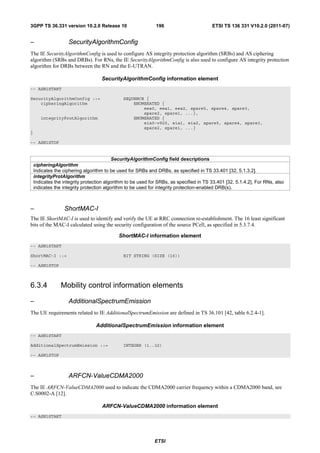3GPP TS 36.331 version 10.2.0 Release 10                      196                        ETSI TS 136 331 V10.2.0 (2011-07)


–                   SecurityAlgorithmConfig
The IE SecurityAlgorithmConfig is used to configure AS integrity protection algorithm (SRBs) and AS ciphering
algorithm (SRBs and DRBs). For RNs, the IE SecurityAlgorithmConfig is also used to configure AS integrity protection
algorithm for DRBs between the RN and the E-UTRAN.

                                    SecurityAlgorithmConfig information element
-- ASN1START

SecurityAlgorithmConfig ::=                    SEQUENCE {
    cipheringAlgorithm                             ENUMERATED {
                                                       eea0, eea1, eea2, spare5, spare4, spare3,
                                                       spare2, spare1, ...},
       integrityProtAlgorithm                      ENUMERATED {
                                                       eia0-v920, eia1, eia2, spare5, spare4, spare3,
                                                       spare2, spare1, ...}
}

-- ASN1STOP


                                           SecurityAlgorithmConfig field descriptions
    cipheringAlgorithm
    Indicates the ciphering algorithm to be used for SRBs and DRBs, as specified in TS 33.401 [32, 5.1.3.2].
    integrityProtAlgorithm
    Indicates the integrity protection algorithm to be used for SRBs, as specified in TS 33.401 [32, 5.1.4.2]. For RNs, also
    indicates the integrity protection algorithm to be used for integrity protection-enabled DRB(s).



–                 ShortMAC-I
The IE ShortMAC-I is used to identify and verify the UE at RRC connection re-establishment. The 16 least significant
bits of the MAC-I calculated using the security configuration of the source PCell, as specified in 5.3.7.4.

                                            ShortMAC-I information element
-- ASN1START

ShortMAC-I ::=                                 BIT STRING (SIZE (16))

-- ASN1STOP



6.3.4            Mobility control information elements

–                   AdditionalSpectrumEmission
The UE requirements related to IE AdditionalSpectrumEmission are defined in TS 36.101 [42, table 6.2.4-1].

                                  AdditionalSpectrumEmission information element
-- ASN1START

AdditionalSpectrumEmission ::=                 INTEGER (1..32)

-- ASN1STOP



–                   ARFCN-ValueCDMA2000
The IE ARFCN-ValueCDMA2000 used to indicate the CDMA2000 carrier frequency within a CDMA2000 band, see
C.S0002-A [12].

                                    ARFCN-ValueCDMA2000 information element
-- ASN1START




                                                              ETSI
 