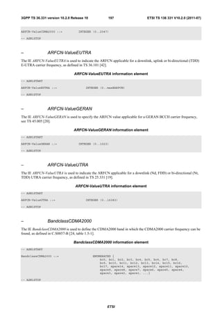 3GPP TS 36.331 version 10.2.0 Release 10              197                     ETSI TS 136 331 V10.2.0 (2011-07)



ARFCN-ValueCDMA2000 ::=            INTEGER (0..2047)

-- ASN1STOP



–               ARFCN-ValueEUTRA
The IE ARFCN-ValueEUTRA is used to indicate the ARFCN applicable for a downlink, uplink or bi-directional (TDD)
E-UTRA carrier frequency, as defined in TS 36.101 [42].

                                 ARFCN-ValueEUTRA information element
-- ASN1START

ARFCN-ValueEUTRA ::=                    INTEGER (0..maxEARFCN)

-- ASN1STOP



–               ARFCN-ValueGERAN
The IE ARFCN-ValueGERAN is used to specify the ARFCN value applicable for a GERAN BCCH carrier frequency,
see TS 45.005 [20].

                                ARFCN-ValueGERAN information element
-- ASN1START

ARFCN-ValueGERAN ::=               INTEGER (0..1023)

-- ASN1STOP



–               ARFCN-ValueUTRA
The IE ARFCN-ValueUTRA is used to indicate the ARFCN applicable for a downlink (Nd, FDD) or bi-directional (Nt,
TDD) UTRA carrier frequency, as defined in TS 25.331 [19].

                                 ARFCN-ValueUTRA information element
-- ASN1START

ARFCN-ValueUTRA ::=                     INTEGER (0..16383)

-- ASN1STOP



–               BandclassCDMA2000
The IE BandclassCDMA2000 is used to define the CDMA2000 band in which the CDMA2000 carrier frequency can be
found, as defined in C.S0057-B [24, table 1.5-1].

                                BandclassCDMA2000 information element
-- ASN1START

BandclassCDMA2000 ::=                       ENUMERATED {
                                                bc0, bc1, bc2, bc3, bc4, bc5, bc6, bc7, bc8,
                                                bc9, bc10, bc11, bc12, bc13, bc14, bc15, bc16,
                                                bc17, spare14, spare13, spare12, spare11, spare10,
                                                spare9, spare8, spare7, spare6, spare5, spare4,
                                                spare3, spare2, spare1, ...}

-- ASN1STOP




                                                     ETSI
 