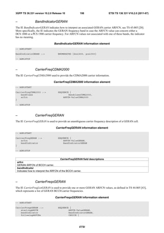 3GPP TS 36.331 version 10.2.0 Release 10               198                      ETSI TS 136 331 V10.2.0 (2011-07)


–               BandIndicatorGERAN
The IE BandIndicatorGERAN indicates how to interpret an associated GERAN carrier ARFCN, see TS 45.005 [20].
More specifically, the IE indicates the GERAN frequency band in case the ARFCN value can concern either a
DCS 1800 or a PCS 1900 carrier frequency. For ARFCN values not associated with one of these bands, the indicator
has no meaning.

                                 BandIndicatorGERAN information element
-- ASN1START

BandIndicatorGERAN ::=              ENUMERATED {dcs1800, pcs1900}

-- ASN1STOP



–               CarrierFreqCDMA2000
The IE CarrierFreqCDMA2000 used to provide the CDMA2000 carrier information.

                                 CarrierFreqCDMA2000 information element
-- ASN1START

CarrierFreqCDMA2000 ::=             SEQUENCE {
    bandClass                               BandclassCDMA2000,
    arfcn                               ARFCN-ValueCDMA2000
}

-- ASN1STOP



–               CarrierFreqGERAN
The IE CarrierFreqGERAN is used to provide an unambiguous carrier frequency description of a GERAN cell.

                                   CarrierFreqGERAN information element
-- ASN1START

CarrierFreqGERAN ::=                SEQUENCE {
    arfcn                               ARFCN-ValueGERAN,
    bandIndicator                       BandIndicatorGERAN
}

-- ASN1STOP


                                       CarrierFreqGERAN field descriptions
 arfcn
 GERAN ARFCN of BCCH carrier.
 bandIndicator
 Indicates how to interpret the ARFCN of the BCCH carrier.



–               CarrierFreqsGERAN
The IE CarrierFreqListGERAN is used to provide one or more GERAN ARFCN values, as defined in TS 44.005 [43],
which represents a list of GERAN BCCH carrier frequencies.

                                  CarrierFreqsGERAN information element
-- ASN1START

CarrierFreqsGERAN ::=               SEQUENCE {
    startingARFCN                           ARFCN-ValueGERAN,
    bandIndicator                           BandIndicatorGERAN,
    followingARFCNs                         CHOICE {




                                                       ETSI
 
