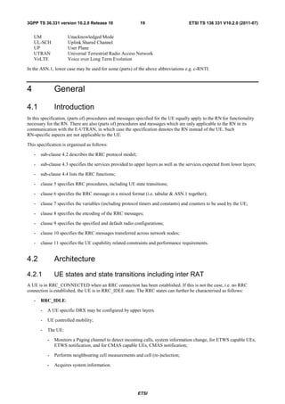 3GPP TS 36.331 version 10.2.0 Release 10                     19                       ETSI TS 136 331 V10.2.0 (2011-07)


    UM                Unacknowledged Mode
    UL-SCH            Uplink Shared Channel
    UP                User Plane
    UTRAN             Universal Terrestrial Radio Access Network
    VoLTE             Voice over Long Term Evolution

In the ASN.1, lower case may be used for some (parts) of the above abbreviations e.g. c-RNTI



4               General

4.1             Introduction
In this specification, (parts of) procedures and messages specified for the UE equally apply to the RN for functionality
necessary for the RN. There are also (parts of) procedures and messages which are only applicable to the RN in its
communication with the E-UTRAN, in which case the specification denotes the RN instead of the UE. Such
RN-specific aspects are not applicable to the UE.

This specification is organised as follows:

    -   sub-clause 4.2 describes the RRC protocol model;

    -   sub-clause 4.3 specifies the services provided to upper layers as well as the services expected from lower layers;

    -   sub-clause 4.4 lists the RRC functions;

    -   clause 5 specifies RRC procedures, including UE state transitions;

    -   clause 6 specifies the RRC message in a mixed format (i.e. tabular & ASN.1 together);

    -   clause 7 specifies the variables (including protocol timers and constants) and counters to be used by the UE;

    -   clause 8 specifies the encoding of the RRC messages;

    -   clause 9 specifies the specified and default radio configurations;

    -   clause 10 specifies the RRC messages transferred across network nodes;

    -   clause 11 specifies the UE capability related constraints and performance requirements.


4.2             Architecture
4.2.1           UE states and state transitions including inter RAT
A UE is in RRC_CONNECTED when an RRC connection has been established. If this is not the case, i.e. no RRC
connection is established, the UE is in RRC_IDLE state. The RRC states can further be characterised as follows:

    -   RRC_IDLE:

        -   A UE specific DRX may be configured by upper layers.

        -   UE controlled mobility;

        -   The UE:

            -   Monitors a Paging channel to detect incoming calls, system information change, for ETWS capable UEs,
                ETWS notification, and for CMAS capable UEs, CMAS notification;

            -   Performs neighbouring cell measurements and cell (re-)selection;

            -   Acquires system information.




                                                            ETSI
 