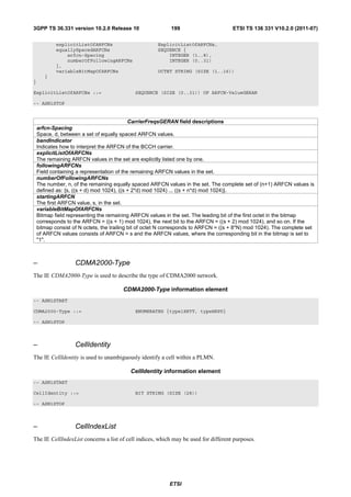 3GPP TS 36.331 version 10.2.0 Release 10                    199                       ETSI TS 136 331 V10.2.0 (2011-07)

            explicitListOfARFCNs                       ExplicitListOfARFCNs,
            equallySpacedARFCNs                        SEQUENCE {
                arfcn-Spacing                              INTEGER (1..8),
                numberOfFollowingARFCNs                    INTEGER (0..31)
            },
            variableBitMapOfARFCNs                     OCTET STRING (SIZE (1..16))
       }
}

ExplicitListOfARFCNs ::=                     SEQUENCE (SIZE (0..31)) OF ARFCN-ValueGERAN

-- ASN1STOP


                                             CarrierFreqsGERAN field descriptions
    arfcn-Spacing
    Space, d, between a set of equally spaced ARFCN values.
    bandIndicator
    Indicates how to interpret the ARFCN of the BCCH carrier.
    explicitListOfARFCNs
    The remaining ARFCN values in the set are explicitly listed one by one.
    followingARFCNs
    Field containing a representation of the remaining ARFCN values in the set.
    numberOfFollowingARFCNs
    The number, n, of the remaining equally spaced ARFCN values in the set. The complete set of (n+1) ARFCN values is
    defined as: {s, ((s + d) mod 1024), ((s + 2*d) mod 1024) ... ((s + n*d) mod 1024)}.
    startingARFCN
    The first ARFCN value, s, in the set.
    variableBitMapOfARFCNs
    Bitmap field representing the remaining ARFCN values in the set. The leading bit of the first octet in the bitmap
    corresponds to the ARFCN = ((s + 1) mod 1024), the next bit to the ARFCN = ((s + 2) mod 1024), and so on. If the
    bitmap consist of N octets, the trailing bit of octet N corresponds to ARFCN = ((s + 8*N) mod 1024). The complete set
    of ARFCN values consists of ARFCN = s and the ARFCN values, where the corresponding bit in the bitmap is set to
    "1".



–                   CDMA2000-Type
The IE CDMA2000-Type is used to describe the type of CDMA2000 network.

                                        CDMA2000-Type information element
-- ASN1START

CDMA2000-Type ::=                            ENUMERATED {type1XRTT, typeHRPD}

-- ASN1STOP



–                   CellIdentity
The IE CellIdentity is used to unambiguously identify a cell within a PLMN.

                                           CellIdentity information element
-- ASN1START

CellIdentity ::=                             BIT STRING (SIZE (28))

-- ASN1STOP



–                   CellIndexList
The IE CellIndexList concerns a list of cell indices, which may be used for different purposes.




                                                            ETSI
 