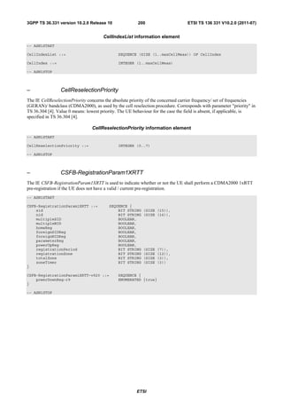 3GPP TS 36.331 version 10.2.0 Release 10                200                      ETSI TS 136 331 V10.2.0 (2011-07)


                                      CellIndexList information element
-- ASN1START

CellIndexList ::=                             SEQUENCE (SIZE (1..maxCellMeas)) OF CellIndex

CellIndex ::=                                 INTEGER (1..maxCellMeas)

-- ASN1STOP



–                CellReselectionPriority
The IE CellReselectionPriority concerns the absolute priority of the concerned carrier frequency/ set of frequencies
(GERAN)/ bandclass (CDMA2000), as used by the cell reselection procedure. Corresponds with parameter "priority" in
TS 36.304 [4]. Value 0 means: lowest priority. The UE behaviour for the case the field is absent, if applicable, is
specified in TS 36.304 [4].

                                 CellReselectionPriority information element
-- ASN1START

CellReselectionPriority ::=                   INTEGER (0..7)

-- ASN1STOP



–                CSFB-RegistrationParam1XRTT
The IE CSFB-RegistrationParam1XRTT is used to indicate whether or not the UE shall perform a CDMA2000 1xRTT
pre-registration if the UE does not have a valid / current pre-registration.
-- ASN1START

CSFB-RegistrationParam1XRTT ::=          SEQUENCE {
    sid                                      BIT STRING    (SIZE (15)),
    nid                                      BIT STRING    (SIZE (16)),
    multipleSID                              BOOLEAN,
    multipleNID                              BOOLEAN,
    homeReg                                  BOOLEAN,
    foreignSIDReg                            BOOLEAN,
    foreignNIDReg                            BOOLEAN,
    parameterReg                             BOOLEAN,
    powerUpReg                               BOOLEAN,
    registrationPeriod                       BIT STRING    (SIZE   (7)),
    registrationZone                         BIT STRING    (SIZE   (12)),
    totalZone                                BIT STRING    (SIZE   (3)),
    zoneTimer                                BIT STRING    (SIZE   (3))
}

CSFB-RegistrationParam1XRTT-v920 ::=          SEQUENCE {
    powerDownReg-r9                           ENUMERATED {true}
}

-- ASN1STOP




                                                       ETSI
 
