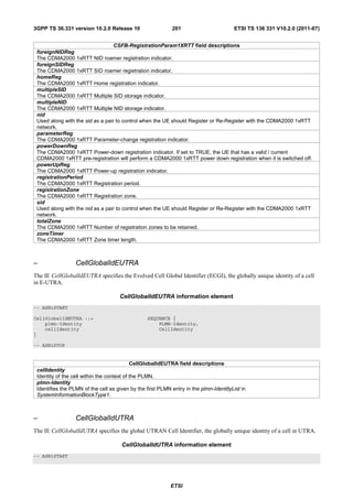 3GPP TS 36.331 version 10.2.0 Release 10                    201                        ETSI TS 136 331 V10.2.0 (2011-07)


                                  CSFB-RegistrationParam1XRTT field descriptions
 foreignNIDReg
 The CDMA2000 1xRTT NID roamer registration indicator.
 foreignSIDReg
 The CDMA2000 1xRTT SID roamer registration indicator.
 homeReg
 The CDMA2000 1xRTT Home registration indicator.
 multipleSID
 The CDMA2000 1xRTT Multiple SID storage indicator.
 multipleNID
 The CDMA2000 1xRTT Multiple NID storage indicator.
 nid
 Used along with the sid as a pair to control when the UE should Register or Re-Register with the CDMA2000 1xRTT
 network.
 parameterReg
 The CDMA2000 1xRTT Parameter-change registration indicator.
 powerDownReg
 The CDMA2000 1xRTT Power-down registration indicator. If set to TRUE, the UE that has a valid / current
 CDMA2000 1xRTT pre-registration will perform a CDMA2000 1xRTT power down registration when it is switched off.
 powerUpReg
 The CDMA2000 1xRTT Power-up registration indicator.
 registrationPeriod
 The CDMA2000 1xRTT Registration period.
 registrationZone
 The CDMA2000 1xRTT Registration zone.
 sid
 Used along with the nid as a pair to control when the UE should Register or Re-Register with the CDMA2000 1xRTT
 network.
 totalZone
 The CDMA2000 1xRTT Number of registration zones to be retained.
 zoneTimer
 The CDMA2000 1xRTT Zone timer length.



–                 CellGlobalIdEUTRA
The IE CellGlobalIdEUTRA specifies the Evolved Cell Global Identifier (ECGI), the globally unique identity of a cell
in E-UTRA.

                                     CellGlobalIdEUTRA information element
-- ASN1START

CellGlobalIdEUTRA ::=                            SEQUENCE {
    plmn-Identity                                    PLMN-Identity,
    cellIdentity                                     CellIdentity
}

-- ASN1STOP


                                            CellGlobalIdEUTRA field descriptions
 cellIdentity
 Identity of the cell within the context of the PLMN.
 plmn-Identity
 Identifies the PLMN of the cell as given by the first PLMN entry in the plmn-IdentityList in
 SystemInformationBlockType1.



–                 CellGlobalIdUTRA
The IE CellGlobalIdUTRA specifies the global UTRAN Cell Identifier, the globally unique identity of a cell in UTRA.

                                      CellGlobalIdUTRA information element
-- ASN1START




                                                           ETSI
 