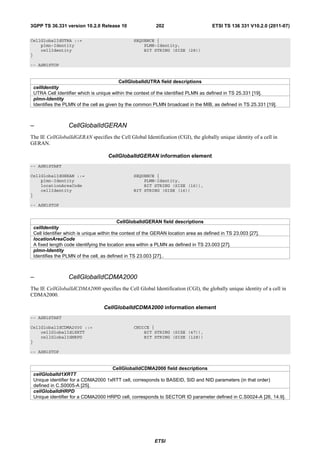 3GPP TS 36.331 version 10.2.0 Release 10                   202                       ETSI TS 136 331 V10.2.0 (2011-07)

CellGlobalIdUTRA ::=                            SEQUENCE {
    plmn-Identity                                   PLMN-Identity,
    cellIdentity                                    BIT STRING (SIZE (28))
}

-- ASN1STOP


                                          CellGlobalIdUTRA field descriptions
 cellIdentity
 UTRA Cell Identifier which is unique within the context of the identified PLMN as defined in TS 25.331 [19].
 plmn-Identity
 Identifies the PLMN of the cell as given by the common PLMN broadcast in the MIB, as defined in TS 25.331 [19].



–                CellGlobalIdGERAN
The IE CellGlobalIdGERAN specifies the Cell Global Identification (CGI), the globally unique identity of a cell in
GERAN.

                                    CellGlobalIdGERAN information element
-- ASN1START

CellGlobalIdGERAN ::=                           SEQUENCE {
    plmn-Identity                                   PLMN-Identity,
    locationAreaCode                                BIT STRING (SIZE (16)),
    cellIdentity                                BIT STRING (SIZE (16))
}

-- ASN1STOP


                                          CellGlobalIdGERAN field descriptions
 cellIdentity
 Cell Identifier which is unique within the context of the GERAN location area as defined in TS 23.003 [27].
 locationAreaCode
 A fixed length code identifying the location area within a PLMN as defined in TS 23.003 [27].
 plmn-Identity
 Identifies the PLMN of the cell, as defined in TS 23.003 [27]..



–                CellGlobalIdCDMA2000
The IE CellGlobalIdCDMA2000 specifies the Cell Global Identification (CGI), the globally unique identity of a cell in
CDMA2000.

                                  CellGlobalIdCDMA2000 information element
-- ASN1START

CellGlobalIdCDMA2000 ::=                        CHOICE {
    cellGlobalId1XRTT                               BIT STRING (SIZE (47)),
    cellGlobalIdHRPD                                BIT STRING (SIZE (128))
}

-- ASN1STOP


                                    CellGlobalIdCDMA2000 field descriptions
 cellGlobalId1XRTT
 Unique identifier for a CDMA2000 1xRTT cell, corresponds to BASEID, SID and NID parameters (in that order)
 defined in C.S0005-A [25].
 cellGlobalIdHRPD
 Unique identifier for a CDMA2000 HRPD cell, corresponds to SECTOR ID parameter defined in C.S0024-A [26, 14.9].




                                                          ETSI
 