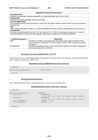 3GPP TS 36.331 version 10.2.0 Release 10                    204                       ETSI TS 136 331 V10.2.0 (2011-07)


                                          MobilityControlInfo field descriptions
    carrierBandwidth
    Provides the parameters Downlink bandwidth, and Uplink bandwidth, see TS 36.101 [42].
    dl-Bandwidth
    Parameter: Downlink bandwidth, see TS 36.101 [42].
    rach-ConfigDedicated
    The dedicated random access parameters. If absent the UE applies contention based random access as specified in
    TS 36.321 [6].
    t304
    Timer T304 as described in section 7.3. ms50 corresponds with 50 ms, ms100 corresponds with 100 ms and so on.
    ul-Bandwidth
    Parameter: Uplink bandwidth, see TS 36.101 [42, table 5.6-1]. For TDD, the parameter is absent and it is equal to
    downlink bandwidth. If absent for FDD, apply the same value as applies for the downlink bandwidth.


     Conditional presence                                              Explanation
    FDD                        The field is mandatory with default value (the default duplex distance defined for the
                               concerned band, as specified in TS 36.101 [42]) in case of “FDD”; otherwise the field is
                               not present.
    HO-toEUTRA                 The field is mandatory present in case of inter-RAT handover to E-UTRA; otherwise the
                               field is optionally present, need ON.



–                  MobilityParametersCDMA2000 (1xRTT)
The MobilityParametersCDMA2000 contains the parameters provided to the UE for handover and (enhanced) CSFB to
1xRTT support, as defined in C.S0097 [53].

                               MobilityParametersCDMA2000 information element
-- ASN1START

MobilityParametersCDMA2000 ::=                   OCTET STRING

-- ASN1STOP



–                  MobilityStateParameters
The IE MobilityStateParameters contains parameters to determine UE mobility state.

                                   MobilityStateParameters information element
-- ASN1START

MobilityStateParameters ::=                 SEQUENCE {
    t-Evaluation                                ENUMERATED {
                                                    s30, s60, s120, s180, s240, spare3, spare2, spare1},
       t-HystNormal                             ENUMERATED {
                                                    s30, s60, s120, s180, s240, spare3, spare2, spare1},
       n-CellChangeMedium                       INTEGER (1..16),
       n-CellChangeHigh                         INTEGER (1..16)
}

-- ASN1STOP




                                                           ETSI
 