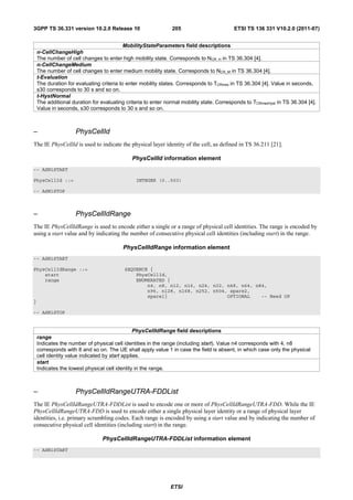 3GPP TS 36.331 version 10.2.0 Release 10                       205                        ETSI TS 136 331 V10.2.0 (2011-07)


                                           MobilityStateParameters field descriptions
    n-CellChangeHigh
    The number of cell changes to enter high mobility state. Corresponds to NCR_H in TS 36.304 [4].
    n-CellChangeMedium
    The number of cell changes to enter medium mobility state. Corresponds to NCR_M in TS 36.304 [4].
    t-Evaluation
    The duration for evaluating criteria to enter mobility states. Corresponds to TCRmax in TS 36.304 [4]. Value in seconds,
    s30 corresponds to 30 s and so on.
    t-HystNormal
    The additional duration for evaluating criteria to enter normal mobility state. Corresponds to TCRmaxHyst in TS 36.304 [4].
    Value in seconds, s30 corresponds to 30 s and so on.



–                    PhysCellId
The IE PhysCellId is used to indicate the physical layer identity of the cell, as defined in TS 36.211 [21].

                                              PhysCellId information element
-- ASN1START

PhysCellId ::=                                 INTEGER (0..503)

-- ASN1STOP



–                    PhysCellIdRange
The IE PhysCellIdRange is used to encode either a single or a range of physical cell identities. The range is encoded by
using a start value and by indicating the number of consecutive physical cell identities (including start) in the range.

                                         PhysCellIdRange information element
-- ASN1START

PhysCellIdRange ::=                       SEQUENCE {
    start                                     PhysCellId,
    range                                     ENUMERATED {
                                                  n4, n8, n12, n16, n24, n32, n48, n64, n84,
                                                  n96, n128, n168, n252, n504, spare2,
                                                  spare1}                     OPTIONAL    -- Need OP
}

-- ASN1STOP


                                                PhysCellIdRange field descriptions
    range
    Indicates the number of physical cell identities in the range (including start). Value n4 corresponds with 4, n8
    corresponds with 8 and so on. The UE shall apply value 1 in case the field is absent, in which case only the physical
    cell identity value indicated by start applies.
    start
    Indicates the lowest physical cell identity in the range.



–                    PhysCellIdRangeUTRA-FDDList
The IE PhysCellIdRangeUTRA-FDDList is used to encode one or more of PhysCellIdRangeUTRA-FDD. While the IE
PhysCellIdRangeUTRA-FDD is used to encode either a single physical layer identity or a range of physical layer
identities, i.e. primary scrambling codes. Each range is encoded by using a start value and by indicating the number of
consecutive physical cell identities (including start) in the range.

                                PhysCellIdRangeUTRA-FDDList information element
-- ASN1START




                                                              ETSI
 