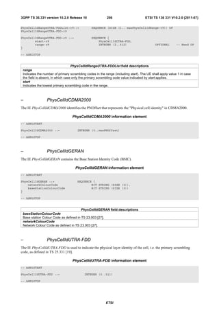 3GPP TS 36.331 version 10.2.0 Release 10                  206                       ETSI TS 136 331 V10.2.0 (2011-07)

PhysCellIdRangeUTRA-FDDList-r9::=               SEQUENCE (SIZE (1.. maxPhysCellIdRange-r9)) OF
PhysCellIdRangeUTRA-FDD-r9

PhysCellIdRangeUTRA-FDD-r9 ::=                  SEQUENCE {
        start-r9                                    PhysCellIdUTRA-FDD,
        range-r9                                    INTEGER (2..512)                       OPTIONAL       -- Need OP
}

-- ASN1STOP


                                   PhysCellIdRangeUTRA-FDDList field descriptions
 range
 Indicates the number of primary scrambling codes in the range (including start). The UE shall apply value 1 in case
 the field is absent, in which case only the primary scrambling code value indicated by start applies.
 start
 Indicates the lowest primary scrambling code in the range.



–                PhysCellIdCDMA2000
The IE PhysCellIdCDMA2000 identifies the PNOffset that represents the "Physical cell identity" in CDMA2000.

                                  PhysCellIdCDMA2000 information element
-- ASN1START

PhysCellIdCDMA2000 ::=                INTEGER (0..maxPNOffset)

-- ASN1STOP



–                PhysCellIdGERAN
The IE PhysCellIdGERAN contains the Base Station Identity Code (BSIC).

                                    PhysCellIdGERAN information element
-- ASN1START

PhysCellIdGERAN ::=                   SEQUENCE {
    networkColourCode                         BIT STRING (SIZE (3)),
    baseStationColourCode                     BIT STRING (SIZE (3))
}

-- ASN1STOP


                                        PhysCellIdGERAN field descriptions
 baseStationColourCode
 Base station Colour Code as defined in TS 23.003 [27].
 networkColourCode
 Network Colour Code as defined in TS 23.003 [27].



–                PhysCellIdUTRA-FDD
The IE PhysCellIdUTRA-FDD is used to indicate the physical layer identity of the cell, i.e. the primary scrambling
code, as defined in TS 25.331 [19].

                                  PhysCellIdUTRA-FDD information element
-- ASN1START

PhysCellIdUTRA-FDD ::=                     INTEGER (0..511)

-- ASN1STOP




                                                         ETSI
 