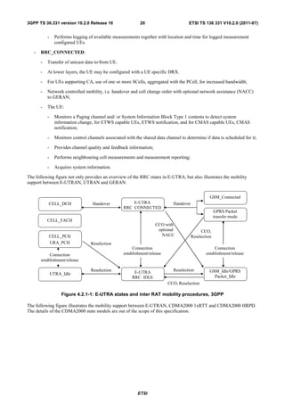 3GPP TS 36.331 version 10.2.0 Release 10                      20                        ETSI TS 136 331 V10.2.0 (2011-07)


           -     Performs logging of available measurements together with location and time for logged measurement
                 configured UEs.

   -   RRC_CONNECTED:

       -   Transfer of unicast data to/from UE.

       -   At lower layers, the UE may be configured with a UE specific DRX.

       -   For UEs supporting CA, use of one or more SCells, aggregated with the PCell, for increased bandwidth;

       -   Network controlled mobility, i.e. handover and cell change order with optional network assistance (NACC)
           to GERAN;

       -   The UE:

           -     Monitors a Paging channel and/ or System Information Block Type 1 contents to detect system
                 information change, for ETWS capable UEs, ETWS notification, and for CMAS capable UEs, CMAS
                 notification;

           -     Monitors control channels associated with the shared data channel to determine if data is scheduled for it;

           -     Provides channel quality and feedback information;

           -     Performs neighbouring cell measurements and measurement reporting;

           -     Acquires system information.

The following figure not only provides an overview of the RRC states in E-UTRA, but also illustrates the mobility
support between E-UTRAN, UTRAN and GERAN.


                                                                                                    GSM_Connected
           CELL_DCH                  Handover            E-UTRA                Handover
                                                     RRC_CONNECTED
                                                                                                        GPRS Packet
                                                                                                        transfer mode
           CELL_FACH
                                                                      CCO with
                                                                       optional                CCO,
           CELL_PCH                                                     NACC              Reselection
           URA_PCH                  Reselection
                                                          Connection                                   Connection
            Connection                               establishment/release                        establishment/release
       establishment/release

                                    Reselection            E-UTRA              Reselection          GSM_Idle/GPRS
               UTRA_Idle
                                                          RRC_IDLE                                    Packet_Idle
                                                                             CCO, Reselection

                    Figure 4.2.1-1: E-UTRA states and inter RAT mobility procedures, 3GPP

The following figure illustrates the mobility support between E-UTRAN, CDMA2000 1xRTT and CDMA2000 HRPD.
The details of the CDMA2000 state models are out of the scope of this specification.




                                                             ETSI
 