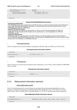 3GPP TS 36.331 version 10.2.0 Release 10                   211                      ETSI TS 136 331 V10.2.0 (2011-07)

       cdma-EUTRA-Synchronisation                BOOLEAN,
       cdma-SystemTime                           CHOICE {
           synchronousSystemTime                     BIT STRING (SIZE (39)),
           asynchronousSystemTime                    BIT STRING (SIZE (49))
       }
}

-- ASN1STOP


                                      SystemTimeInfoCDMA2000 field descriptions
    asynchronousSystemTime
    The CDMA2000 system time corresponding to the SFN boundary at or after the ending boundary of the SI-Window in
    which SystemInformationBlockType8 is transmitted. If not synchronized then the size is 49 bits and the unit is [8
    CDMA2000 chips based on 1.2288 Mcps].
    cdma-EUTRA-Synchronisation
    TRUE indicates that the networks are synchronised i.e. there is no drift in the timing between E-UTRA and
    CDMA2000. FALSE indicates that the networks are not synchronised, i.e. the timing between E-UTRA and
    CDMA2000 can drift.
    synchronousSystemTime
    CDMA2000 system time corresponding to the SFN boundary at or after the ending boundary of the SI-window in
    which SystemInformationBlockType8 is transmitted. If synchronized to CDMA2000 system time then the size is 39 bits
    and the unit is 10 ms based on a 1.2288 Mcps chip rate.



–                  TrackingAreaCode
The IE TrackingAreaCode is used to identify a tracking area within the scope of a PLMN, see TS 24.301 [35].

                                      TrackingAreaCode information element
-- ASN1START

TrackingAreaCode ::=                        BIT STRING (SIZE (16))

-- ASN1STOP



–                  T-Reselection
The IE T-Reselection concerns the cell reselection timer TreselectionRAT for E-UTRA, UTRA, GERAN or CDMA2000.
Value in seconds.

                                         T-Reselection information element
-- ASN1START

T-Reselection ::=                           INTEGER (0..7)

-- ASN1STOP




6.3.5           Measurement information elements

–                  AllowedMeasBandwidth
The IE AllowedMeasBandwidth is used to indicate the maximum allowed measurement bandwidth on a carrier
frequency as defined by the parameter Transmission Bandwidth Configuration "NRB" TS 36.104 [47]. The values
mbw6, mbw15, mbw25, mbw50, mbw75, mbw100 indicate 6, 15, 25, 50, 75 and 100 resource blocks respectively.

                                   AllowedMeasBandwidth information element
-- ASN1START

AllowedMeasBandwidth ::=                         ENUMERATED {mbw6, mbw15, mbw25, mbw50, mbw75, mbw100}

-- ASN1STOP




                                                          ETSI
 