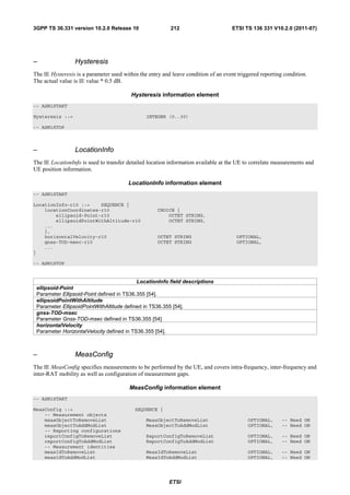 3GPP TS 36.331 version 10.2.0 Release 10                  212                        ETSI TS 136 331 V10.2.0 (2011-07)




–                Hysteresis
The IE Hysteresis is a parameter used within the entry and leave condition of an event triggered reporting condition.
The actual value is IE value * 0.5 dB.

                                         Hysteresis information element
-- ASN1START

Hysteresis ::=                                  INTEGER (0..30)

-- ASN1STOP



–                LocationInfo
The IE LocationInfo is used to transfer detailed location information available at the UE to correlate measurements and
UE position information.

                                        LocationInfo information element
-- ASN1START

LocationInfo-r10 ::=    SEQUENCE {
    locationCoordinates-r10                          CHOICE {
        ellipsoid-Point-r10                              OCTET STRING,
        ellipsoidPointWithAltitude-r10                   OCTET STRING,
    ...
    },
    horizontalVelocity-r10                           OCTET STRING                     OPTIONAL,
    gnss-TOD-msec-r10                                OCTET STRING                     OPTIONAL,
    ...
}

-- ASN1STOP


                                           LocationInfo field descriptions
 ellipsoid-Point
 Parameter Ellipsoid-Point defined in TS36.355 [54].
 ellipsoidPointWithAltitude
 Parameter EllipsoidPointWithAltitude defined in TS36.355 [54].
 gnss-TOD-msec
 Parameter Gnss-TOD-msec defined in TS36.355 [54]
 horizontalVelocity
 Parameter HorizontalVelocity defined in TS36.355 [54].



–                MeasConfig
The IE MeasConfig specifies measurements to be performed by the UE, and covers intra-frequency, inter-frequency and
inter-RAT mobility as well as configuration of measurement gaps.

                                         MeasConfig information element
-- ASN1START

MeasConfig ::=                             SEQUENCE {
    -- Measurement objects
    measObjectToRemoveList                      MeasObjectToRemoveList                     OPTIONAL,      -- Need ON
    measObjectToAddModList                      MeasObjectToAddModList                     OPTIONAL,      -- Need ON
    -- Reporting configurations
    reportConfigToRemoveList                    ReportConfigToRemoveList                   OPTIONAL,      -- Need ON
    reportConfigToAddModList                    ReportConfigToAddModList                   OPTIONAL,      -- Need ON
    -- Measurement identities
    measIdToRemoveList                          MeasIdToRemoveList                         OPTIONAL,      -- Need ON
    measIdToAddModList                          MeasIdToAddModList                         OPTIONAL,      -- Need ON




                                                          ETSI
 