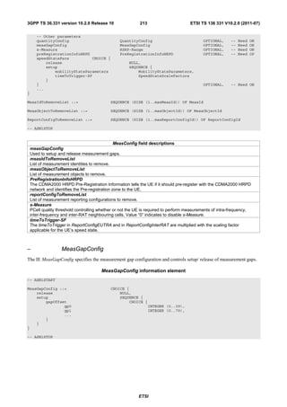 3GPP TS 36.331 version 10.2.0 Release 10                    213                       ETSI TS 136 331 V10.2.0 (2011-07)

       -- Other parameters
       quantityConfig                             QuantityConfig                            OPTIONAL,     --   Need   ON
       measGapConfig                              MeasGapConfig                             OPTIONAL,     --   Need   ON
       s-Measure                                  RSRP-Range                                OPTIONAL,     --   Need   ON
       preRegistrationInfoHRPD                    PreRegistrationInfoHRPD                   OPTIONAL,     --   Need   OP
       speedStatePars          CHOICE {
           release                                    NULL,
           setup                                      SEQUENCE {
               mobilityStateParameters                    MobilityStateParameters,
               timeToTrigger-SF                           SpeedStateScaleFactors
           }
       }                                                                                    OPTIONAL,     -- Need ON
       ...
}

MeasIdToRemoveList ::=                       SEQUENCE (SIZE (1..maxMeasId)) OF MeasId

MeasObjectToRemoveList ::=                   SEQUENCE (SIZE (1..maxObjectId)) OF MeasObjectId

ReportConfigToRemoveList ::=                 SEQUENCE (SIZE (1..maxReportConfigId)) OF ReportConfigId

-- ASN1STOP


                                                 MeasConfig field descriptions
    measGapConfig
    Used to setup and release measurement gaps.
    measIdToRemoveList
    List of measurement identities to remove.
    measObjectToRemoveList
    List of measurement objects to remove.
    PreRegistrationInfoHRPD
    The CDMA2000 HRPD Pre-Registration Information tells the UE if it should pre-register with the CDMA2000 HRPD
    network and identifies the Pre-registration zone to the UE.
    reportConfigToRemoveList
    List of measurement reporting configurations to remove.
    s-Measure
    PCell quality threshold controlling whether or not the UE is required to perform measurements of intra-frequency,
    inter-frequency and inter-RAT neighbouring cells. Value “0” indicates to disable s-Measure.
    timeToTrigger-SF
    The timeToTrigger in ReportConfigEUTRA and in ReportConfigInterRAT are multiplied with the scaling factor
    applicable for the UE’s speed state.



–                   MeasGapConfig
The IE MeasGapConfig specifies the measurement gap configuration and controls setup/ release of measurement gaps.

                                        MeasGapConfig information element
-- ASN1START

MeasGapConfig ::=                            CHOICE {
    release                                      NULL,
    setup                                        SEQUENCE {
        gapOffset                                    CHOICE {
                gp0                                          INTEGER (0..39),
                gp1                                          INTEGER (0..79),
                ...
        }
    }
}

-- ASN1STOP




                                                           ETSI
 