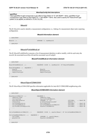 3GPP TS 36.331 version 10.2.0 Release 10                 214                       ETSI TS 136 331 V10.2.0 (2011-07)


                                           MeasGapConfig field descriptions
 gapOffset
 Value gapOffset of gp0 corresponds to gap offset of Gap Pattern Id “0” with MGRP = 40ms, gapOffset of gp1
 corresponds to gap offset of Gap Pattern Id “1” with MGRP = 80ms. Also used to specify the measurement gap
 pattern to be applied, as defined in TS 36.133 [16].



–                MeasId
The IE MeasId is used to identify a measurement configuration, i.e., linking of a measurement object and a reporting
configuration.

                                           MeasId information element
-- ASN1START

MeasId ::=                                INTEGER (1..maxMeasId)

-- ASN1STOP



–                MeasIdToAddModList
The IE MeasIdToAddModList concerns a list of measurement identities to add or modify, with for each entry the
measId, the associated measObjectId and the associated reportConfigId.

                                  MeasIdToAddModList information element
-- ASN1START

MeasIdToAddModList ::=                    SEQUENCE (SIZE (1..maxMeasId)) OF MeasIdToAddMod

MeasIdToAddMod ::=     SEQUENCE {
    measId                                     MeasId,
    measObjectId                               MeasObjectId,
    reportConfigId                             ReportConfigId
}

-- ASN1STOP



–                MeasObjectCDMA2000
The IE MeasObjectCDMA2000 specifies information applicable for inter-RAT CDMA2000 neighbouring cells.

                                  MeasObjectCDMA2000 information element
-- ASN1START

MeasObjectCDMA2000 ::=                    SEQUENCE {
    cdma2000-Type                             CDMA2000-Type,
    carrierFreq                               CarrierFreqCDMA2000,
    searchWindowSize                          INTEGER (0..15)                             OPTIONAL,     -- Need ON
    offsetFreq                                Q-OffsetRangeInterRAT                       DEFAULT 0,
    cellsToRemoveList                         CellIndexList                               OPTIONAL,     -- Need ON
    cellsToAddModList                         CellsToAddModListCDMA2000                   OPTIONAL,     -- Need ON
    cellForWhichToReportCGI                   PhysCellIdCDMA2000                          OPTIONAL,     -- Need ON
    ...
}

CellsToAddModListCDMA2000 ::=             SEQUENCE (SIZE (1..maxCellMeas)) OF CellsToAddModCDMA2000

CellsToAddModCDMA2000 ::=        SEQUENCE {
    cellIndex                                  INTEGER (1..maxCellMeas),
    physCellId                                 PhysCellIdCDMA2000
}

-- ASN1STOP




                                                         ETSI
 