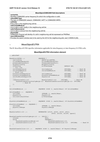 3GPP TS 36.331 version 10.2.0 Release 10                 215                       ETSI TS 136 331 V10.2.0 (2011-07)


                                         MeasObjectCDMA2000 field descriptions
 carrierInfo
 Identifies CDMA2000 carrier frequency for which this configuration is valid.
 cdma2000-Type
 The type of CDMA2000 network: CDMA2000 1xRTT or CDMA2000 HRPD.
 cellIndex
 Entry index in the neighbouring cell list.
 cellsToAddModList
 List of cells to add/ modify in the neighbouring cell list.
 cellsToRemoveList
 List of cells to remove from the neighbouring cell list.
 physCellId
 CDMA2000 Physical cell identity of a cell in neighbouring cell list expressed as PNOffset.
 searchWindowSize
 Provides the search window size to be used by the UE for the neighbouring pilot, see C.S0005-A [25].



–                MeasObjectEUTRA
The IE MeasObjectEUTRA specifies information applicable for intra-frequency or inter-frequency E-UTRA cells.

                                   MeasObjectEUTRA information element
-- ASN1START

MeasObjectEUTRA ::=                 SEQUENCE {
    carrierFreq                         ARFCN-ValueEUTRA,
    allowedMeasBandwidth                AllowedMeasBandwidth,
    presenceAntennaPort1                PresenceAntennaPort1,
    neighCellConfig                     NeighCellConfig,
    offsetFreq                          Q-OffsetRange              DEFAULT dB0,
    -- Cell list
    cellsToRemoveList                   CellIndexList              OPTIONAL,       -- Need                 ON
    cellsToAddModList                   CellsToAddModList          OPTIONAL,       -- Need                 ON
    -- Black list
    blackCellsToRemoveList              CellIndexList              OPTIONAL,       -- Need                 ON
    blackCellsToAddModList              BlackCellsToAddModList     OPTIONAL,       -- Need                 ON
    cellForWhichToReportCGI             PhysCellId                 OPTIONAL,       -- Need                 ON
    ...,
    [[measCycleSCell-r10                MeasCycleSCell-r10     OPTIONAL,       -- Need ON
        measSubframePatternConfigNeigh-r10 MeasSubframePatternConfigNeigh-r10 OPTIONAL
                -- Need ON
    ]]
}

CellsToAddModList ::=                     SEQUENCE (SIZE (1..maxCellMeas)) OF CellsToAddMod

CellsToAddMod ::=   SEQUENCE {
    cellIndex                                  INTEGER (1..maxCellMeas),
    physCellId                                 PhysCellId,
    cellIndividualOffset                       Q-OffsetRange
}

BlackCellsToAddModList ::=                SEQUENCE (SIZE (1..maxCellMeas)) OF BlackCellsToAddMod

BlackCellsToAddMod ::=      SEQUENCE {
    cellIndex                                  INTEGER (1..maxCellMeas),
    physCellIdRange                            PhysCellIdRange
}

MeasCycleSCell-r10 ::=                    ENUMERATED {sf160, sf256, sf320, sf512,
                                                          sf640, sf1024, sf1280, spare1}

MeasSubframePatternConfigNeigh-r10 ::=         CHOICE {
    release                                        NULL,
    setup                                          SEQUENCE {
        measSubframePatternNeigh-r10                   MeasSubframePattern-r10,
        measSubframeCellList-r10                       MeasSubframeCellList-r10          OPTIONAL       -- Need OP
    }
}

MeasSubframeCellList-r10 ::=         SEQUENCE (SIZE (1..maxCellMeas)) OF PhysCellIdRange




                                                        ETSI
 