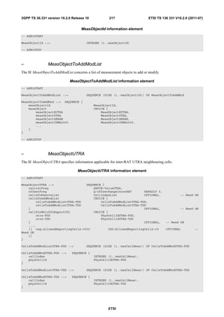3GPP TS 36.331 version 10.2.0 Release 10              217                     ETSI TS 136 331 V10.2.0 (2011-07)


                                     MeasObjectId information element
-- ASN1START

MeasObjectId ::=                        INTEGER (1..maxObjectId)

-- ASN1STOP



–               MeasObjectToAddModList
The IE MeasObjectToAddModList concerns a list of measurement objects to add or modify

                             MeasObjectToAddModList information element
-- ASN1START

MeasObjectToAddModList ::=              SEQUENCE (SIZE (1..maxObjectId)) OF MeasObjectToAddMod

MeasObjectToAddMod ::= SEQUENCE {
    measObjectId                            MeasObjectId,
    measObject                              CHOICE {
        measObjectEUTRA                         MeasObjectEUTRA,
        measObjectUTRA                          MeasObjectUTRA,
        measObjectGERAN                         MeasObjectGERAN,
        measObjectCDMA2000                      MeasObjectCDMA2000,
        ...
    }
}

-- ASN1STOP



–               MeasObjectUTRA
The IE MeasObjectUTRA specifies information applicable for inter-RAT UTRA neighbouring cells.

                                  MeasObjectUTRA information element
-- ASN1START

MeasObjectUTRA ::=                 SEQUENCE {
    carrierFreq                        ARFCN-ValueUTRA,
    offsetFreq                         Q-OffsetRangeInterRAT       DEFAULT 0,
    cellsToRemoveList                  CellIndexList               OPTIONAL,                     -- Need ON
    cellsToAddModList                  CHOICE {
        cellsToAddModListUTRA-FDD          CellsToAddModListUTRA-FDD,
        cellsToAddModListUTRA-TDD          CellsToAddModListUTRA-TDD
    }                                                              OPTIONAL,                     -- Need ON
    cellForWhichToReportCGI            CHOICE {
        utra-FDD                           PhysCellIdUTRA-FDD,
        utra-TDD                           PhysCellIdUTRA-TDD
    }                                                              OPTIONAL,             -- Need ON
    ...,
    [[ csg-allowedReportingCells-v930          CSG-AllowedReportingCells-r9              OPTIONAL         --
Need ON
    ]]
}

CellsToAddModListUTRA-FDD ::=           SEQUENCE (SIZE (1..maxCellMeas)) OF CellsToAddModUTRA-FDD

CellsToAddModUTRA-FDD ::=      SEQUENCE {
    cellIndex                               INTEGER (1..maxCellMeas),
    physCellId                              PhysCellIdUTRA-FDD
}

CellsToAddModListUTRA-TDD ::=           SEQUENCE (SIZE (1..maxCellMeas)) OF CellsToAddModUTRA-TDD

CellsToAddModUTRA-TDD ::=      SEQUENCE {
    cellIndex                               INTEGER (1..maxCellMeas),
    physCellId                              PhysCellIdUTRA-TDD
}




                                                     ETSI
 