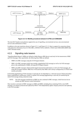 3GPP TS 36.331 version 10.2.0 Release 10                    21                       ETSI TS 136 331 V10.2.0 (2011-07)




        1xRTT CS Active           Handover             E-UTRA                Handover           HRPD Dormant
                                                   RRC_CONNECTED                                HRPD Active




                                                        Connection
                                                   establishment/release


                                 Reselection                                 Reselection           HRPD Idle
         1xRTT Dormant                                  E-UTRA
                                                       RRC_IDLE


                    Figure 4.2.1-2: Mobility procedures between E-UTRA and CDMA2000

The inter-RAT handover procedure(s) supports the case of signalling, conversational services, non-conversational
services and combinations of these.

In addition to the state transitions shown in Figure 4.2.1-1 and Figure 4.2.1-2, there is support for connection release
with redirection information from E-UTRA RRC_CONNECTED to GERAN, UTRAN and CDMA2000 (HRPD Idle/
1xRTT Dormant mode).


4.2.2         Signalling radio bearers
"Signalling Radio Bearers" (SRBs) are defined as Radio Bearers (RB) that are used only for the transmission of RRC
and NAS messages. More specifically, the following three SRBs are defined:

   -   SRB0 is for RRC messages using the CCCH logical channel;

   -   SRB1 is for RRC messages (which may include a piggybacked NAS message) as well as for NAS messages
       prior to the establishment of SRB2, all using DCCH logical channel;

   -   SRB2 is for RRC messages which include logged measurement information as well as for NAS messages, all
       using DCCH logical channel. SRB2 has a lower-priority than SRB1 and is always configured by E-UTRAN after
       security activation.

In downlink piggybacking of NAS messages is used only for one dependant (i.e. with joint success/ failure) procedure:
bearer establishment/ modification/ release. In uplink NAS message piggybacking is used only for transferring the
initial NAS message during connection setup.

   NOTE:      The NAS messages transferred via SRB2 are also contained in RRC messages, which however do not
              include any RRC protocol control information.

Once security is activated, all RRC messages on SRB1 and SRB2, including those containing NAS or non-3GPP
messages, are integrity protected and ciphered by PDCP. NAS independently applies integrity protection and ciphering
to the NAS messages.




                                                          ETSI
 