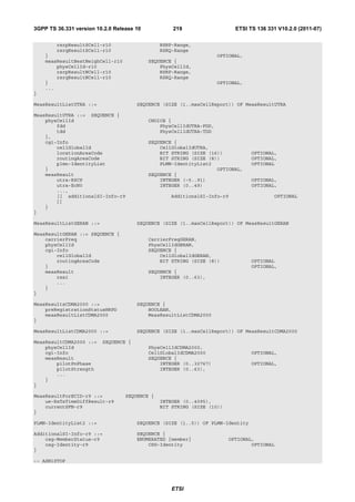 3GPP TS 36.331 version 10.2.0 Release 10           219                     ETSI TS 136 331 V10.2.0 (2011-07)

        rsrpResultSCell-r10                    RSRP-Range,
        rsrqResultSCell-r10                    RSRQ-Range
    }                                                                OPTIONAL,
    measResultBestNeighCell-r10            SEQUENCE {
        physCellId-r10                         PhysCellId,
        rsrpResultNCell-r10                    RSRP-Range,
        rsrqResultNCell-r10                    RSRQ-Range
    }                                                                OPTIONAL,
    ...
}

MeasResultListUTRA ::=                 SEQUENCE (SIZE (1..maxCellReport)) OF MeasResultUTRA

MeasResultUTRA ::= SEQUENCE {
    physCellId                             CHOICE {
        fdd                                    PhysCellIdUTRA-FDD,
        tdd                                    PhysCellIdUTRA-TDD
    },
    cgi-Info                               SEQUENCE {
        cellGlobalId                           CellGlobalIdUTRA,
        locationAreaCode                       BIT STRING (SIZE (16))            OPTIONAL,
        routingAreaCode                        BIT STRING (SIZE (8))             OPTIONAL,
        plmn-IdentityList                      PLMN-IdentityList2                OPTIONAL
    }                                                              OPTIONAL,
    measResult                             SEQUENCE {
        utra-RSCP                              INTEGER (-5..91)                  OPTIONAL,
        utra-EcN0                              INTEGER (0..49)                   OPTIONAL,
        ...,
        [[ additionalSI-Info-r9                   AdditionalSI-Info-r9                   OPTIONAL
        ]]
    }
}

MeasResultListGERAN ::=                SEQUENCE (SIZE (1..maxCellReport)) OF MeasResultGERAN

MeasResultGERAN ::= SEQUENCE {
    carrierFreq                            CarrierFreqGERAN,
    physCellId                             PhysCellIdGERAN,
    cgi-Info                               SEQUENCE {
        cellGlobalId                           CellGlobalIdGERAN,
        routingAreaCode                        BIT STRING (SIZE (8))             OPTIONAL
    }                                                                            OPTIONAL,
    measResult                             SEQUENCE {
        rssi                                   INTEGER (0..63),
        ...
    }
}

MeasResultsCDMA2000 ::=                SEQUENCE {
    preRegistrationStatusHRPD              BOOLEAN,
    measResultListCDMA2000                 MeasResultListCDMA2000
}

MeasResultListCDMA2000 ::=             SEQUENCE (SIZE (1..maxCellReport)) OF MeasResultCDMA2000

MeasResultCDMA2000 ::=    SEQUENCE {
    physCellId                             PhysCellIdCDMA2000,
    cgi-Info                               CellGlobalIdCDMA2000                  OPTIONAL,
    measResult                             SEQUENCE {
        pilotPnPhase                           INTEGER (0..32767)                OPTIONAL,
        pilotStrength                          INTEGER (0..63),
        ...
    }
}

MeasResultForECID-r9 ::=          SEQUENCE {
    ue-RxTxTimeDiffResult-r9                   INTEGER (0..4095),
    currentSFN-r9                              BIT STRING (SIZE (10))
}

PLMN-IdentityList2 ::=                 SEQUENCE (SIZE (1..5)) OF PLMN-Identity

AdditionalSI-Info-r9 ::=               SEQUENCE {
    csg-MemberStatus-r9                ENUMERATED {member}              OPTIONAL,
    csg-Identity-r9                        CSG-Identity                         OPTIONAL
}

-- ASN1STOP




                                                   ETSI
 