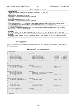 3GPP TS 36.331 version 10.2.0 Release 10                 221                       ETSI TS 136 331 V10.2.0 (2011-07)


                                               MeasResults field descriptions
 routingAreaCode
 The RAC identity read from broadcast information, as defined in TS 23.003 [27].
 rsrpResult
 Measured RSRP result of an E-UTRA cell.
 The rsrpResult is only reported if configured by the eNB.
 rsrqResult
 Measured RSRQ result of an E-UTRA cell.
 The rsrqResult is only reported if configured by the eNB.
 rssi
 GERAN Carrier RSSI. RXLEV is mapped to a value between 0 and 63, TS 45.008 [28]. When mapping the RXLEV
 value to the RSSI bit string, the first/leftmost bit of the bit string contains the most significant bit.
 ue-RxTxTimeDiffResult
 UE Rx-Tx time difference measurement result of the PCell, provided by lower layers. According to UE Rx-Tx time
 difference report mapping in TS 36.133 [16].

 utra-EcN0
 According to CPICH_Ec/No in TS 25.133 [29] for FDD. Fourteen spare values. The field is not present for TDD.
 utra-RSCP
 According to CPICH_RSCP in TS 25.133 [29] for FDD and P-CCPCH_RSCP in TS 25.123 [30] for TDD. Thirty-one
 spare values.



–                QuantityConfig
The IE QuantityConfig specifies the measurement quantities and layer 3 filtering coefficients for E-UTRA and inter-
RAT measurements.

                                      QuantityConfig information element
-- ASN1START

QuantityConfig ::=                        SEQUENCE {
    quantityConfigEUTRA                       QuantityConfigEUTRA                        OPTIONAL,      --   Need   ON
    quantityConfigUTRA                        QuantityConfigUTRA                         OPTIONAL,      --   Need   ON
    quantityConfigGERAN                       QuantityConfigGERAN                        OPTIONAL,      --   Need   ON
    quantityConfigCDMA2000                    QuantityConfigCDMA2000                     OPTIONAL,      --   Need   ON
    ...,
    [[ quantityConfigUTRA-v1020                QuantityConfigUTRA-v1020                  OPTIONAL       -- Need ON
    ]]
}

QuantityConfigEUTRA ::=                   SEQUENCE {
    filterCoefficientRSRP                     FilterCoefficient                          DEFAULT fc4,
    filterCoefficientRSRQ                     FilterCoefficient                          DEFAULT fc4
}

QuantityConfigUTRA ::=                    SEQUENCE {
    measQuantityUTRA-FDD                      ENUMERATED {cpich-RSCP, cpich-EcN0},
    measQuantityUTRA-TDD                      ENUMERATED {pccpch-RSCP},
    filterCoefficient                         FilterCoefficient                   DEFAULT fc4
}

QuantityConfigUTRA-v1020 ::=              SEQUENCE {
    filterCoefficient2-FDD-r10                FilterCoefficient                          DEFAULT fc4
}

QuantityConfigGERAN ::=                   SEQUENCE {
    measQuantityGERAN                         ENUMERATED {rssi},
    filterCoefficient                         FilterCoefficient                          DEFAULT fc2
}

QuantityConfigCDMA2000 ::=                SEQUENCE {
    measQuantityCDMA2000                      ENUMERATED {pilotStrength, pilotPnPhaseAndPilotStrength}
}

-- ASN1STOP




                                                        ETSI
 
