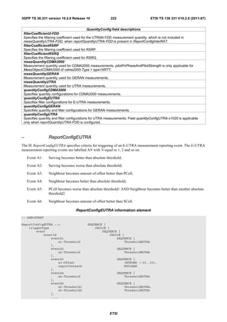 3GPP TS 36.331 version 10.2.0 Release 10                222                        ETSI TS 136 331 V10.2.0 (2011-07)


                                              QuantityConfig field descriptions
 filterCoefficient2-FDD
 Specifies the filtering coefficient used for the UTRAN FDD measurement quantity, which is not included in
 measQuantityUTRA-FDD, when reportQuantityUTRA-FDD is present in ReportConfigInterRAT.
 filterCoefficientRSRP
 Specifies the filtering coefficient used for RSRP.
 filterCoefficientRSRQ
 Specifies the filtering coefficient used for RSRQ.
 measQuantityCDMA2000
 Measurement quantity used for CDMA2000 measurements. pilotPnPhaseAndPilotStrength is only applicable for
 MeasObjectCDMA2000 of cdma2000-Type = type1XRTT.
 measQuantityGERAN
 Measurement quantity used for GERAN measurements.
 measQuantityUTRA
 Measurement quantity used for UTRA measurements.
 quantityConfigCDMA2000
 Specifies quantity configurations for CDMA2000 measurements.
 quantityConfigEUTRA
 Specifies filter configurations for E-UTRA measurements.
 quantityConfigGERAN
 Specifies quantity and filter configurations for GERAN measurements.
 quantityConfigUTRA
 Specifies quantity and filter configurations for UTRA measurements. Field quantityConfigUTRA-v1020 is applicable
 only when reportQuantityUTRA-FDD is configured.



–                ReportConfigEUTRA
The IE ReportConfigEUTRA specifies criteria for triggering of an E-UTRA measurement reporting event. The E-UTRA
measurement reporting events are labelled AN with N equal to 1, 2 and so on.

    Event A1:    Serving becomes better than absolute threshold;

    Event A2:    Serving becomes worse than absolute threshold;

    Event A3:    Neighbour becomes amount of offset better than PCell;

    Event A4:    Neighbour becomes better than absolute threshold;

    Event A5:    PCell becomes worse than absolute threshold1 AND Neighbour becomes better than another absolute
                 threshold2.

    Event A6:    Neighbour becomes amount of offset better than SCell.

                                  ReportConfigEUTRA information element
-- ASN1START

ReportConfigEUTRA ::=                     SEQUENCE {
    triggerType                               CHOICE {
        event                                     SEQUENCE {
            eventId                                   CHOICE {
                eventA1                                   SEQUENCE {
                    a1-Threshold                              ThresholdEUTRA
                },
                eventA2                                       SEQUENCE {
                    a2-Threshold                                  ThresholdEUTRA
                },
                eventA3                                       SEQUENCE {
                    a3-Offset                                     INTEGER (-30..30),
                    reportOnLeave                                 BOOLEAN
                },
                eventA4                                       SEQUENCE {
                    a4-Threshold                                  ThresholdEUTRA
                },
                eventA5                                       SEQUENCE {
                    a5-Threshold1                                 ThresholdEUTRA,
                    a5-Threshold2                                 ThresholdEUTRA
                },
                ...,




                                                        ETSI
 