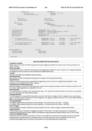 3GPP TS 36.331 version 10.2.0 Release 10                      223                        ETSI TS 136 331 V10.2.0 (2011-07)

                      eventA6-r10                                   SEQUENCE {
                          a6-Offset-r10                                 INTEGER (-30..30),
                          a6-ReportOnLeave-r10                          BOOLEAN
                      }
                 },
                 hysteresis                                  Hysteresis,
                 timeToTrigger                               TimeToTrigger
            },
            periodical                                       SEQUENCE {
                purpose                                          ENUMERATED {
                                                                     reportStrongestCells, reportCGI}
           }
       },
       triggerQuantity                             ENUMERATED {rsrp, rsrq},
       reportQuantity                              ENUMERATED {sameAsTriggerQuantity, both},
       maxReportCells                              INTEGER (1..maxCellReport),
       reportInterval                              ReportInterval,
       reportAmount                                ENUMERATED {r1, r2, r4, r8, r16, r32, r64, infinity},
       ...,
       [[ si-RequestForHO-r9                            ENUMERATED {setup}            OPTIONAL,      -- Cond reportCGI
           ue-RxTxTimeDiffPeriodical-r9                 ENUMERATED {setup}            OPTIONAL       -- Need OR
       ]],
       [[ includeLocationInfo-r10                       ENUMERATED {true}             OPTIONAL,      -- Cond reportMDT
           reportAddNeighMeas-r10                       ENUMERATED {setup}            OPTIONAL       -- Need OR
       ]]
}

ThresholdEUTRA ::=                             CHOICE{
    threshold-RSRP                                 RSRP-Range,
    threshold-RSRQ                                 RSRQ-Range
}

-- ASN1STOP


                                               ReportConfigEUTRA field descriptions
    a3-Offset/ a6-Offset
    Offset value to be used in EUTRA measurement report triggering condition for event a3/ a6. The actual value is IE
    value * 0.5 dB.
    aN-ThresholdM
    Threshold to be used in EUTRA measurement report triggering condition for event number aN. If multiple thresholds
    are defined for event number aN, the thresholds are differentiated by M.
    eventId
    Choice of E-UTRA event triggered reporting criteria.
    maxReportCells
    Max number of cells, excluding the serving cell, to include in the measurement report.
    reportAmount
    Number of measurement reports applicable for triggerType event as well as for triggerType periodical. In case
    purpose is set to reportCGI only value 1 applies.
    reportOnLeave/ a6-ReportOnLeave
    Indicates whether or not the UE shall initiate the measurement reporting procedure when the leaving condition is met
    for a cell in cellsTriggeredList, as specified in 5.5.4.1.
    reportQuantity
    The quantities to be included in the measurement report. The value both means that both the rsrp and rsrq quantities
    are to be included in the measurement report.
    si-RequestForHO
    The field applies to the reportCGI functionality, and when the field is included, the UE is allowed to use autonomous
    gaps in acquiring system information from the neighbour cell, applies a different value for T321, and includes different
    fields in the measurement report.
    ThresholdEUTRA
    For RSRP: RSRP based threshold for event evaluation. The actual value is IE value – 140 dBm.
    For RSRQ: RSRQ based threshold for event evaluation. The actual value is (IE value – 40)/2 dB.
    timeToTrigger
    Time during which specific criteria for the event needs to be met in order to trigger a measurement report.
    triggerQuantity
    The quantities used to evaluate the triggering condition for the event. The values rsrp and rsrq correspond to
    Reference Signal Received Power (RSRP) and Reference Signal Received Quality (RSRQ), see TS 36.214 [48].
    ue-RxTxTimeDiffPeriodical
    If this field is present, the UE shall perform UE Rx-Tx time difference measurement reporting and ignore the fields
    triggerQuantity, reportQuantity and maxReportCells. If the field is present, the only applicable values for the
    corresponding triggerType and purpose are periodical and reportStrongestCells respectively.




                                                             ETSI
 