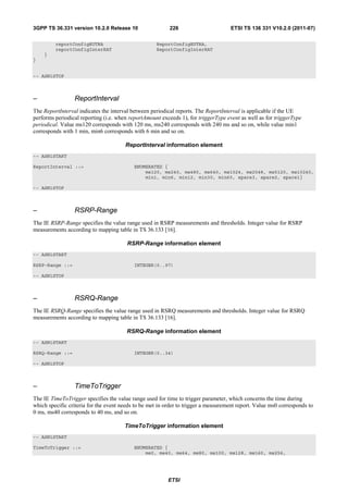3GPP TS 36.331 version 10.2.0 Release 10                  226                       ETSI TS 136 331 V10.2.0 (2011-07)

         reportConfigEUTRA                          ReportConfigEUTRA,
         reportConfigInterRAT                       ReportConfigInterRAT
    }
}


-- ASN1STOP



–                ReportInterval
The ReportInterval indicates the interval between periodical reports. The ReportInterval is applicable if the UE
performs periodical reporting (i.e. when reportAmount exceeds 1), for triggerType event as well as for triggerType
periodical. Value ms120 corresponds with 120 ms, ms240 corresponds with 240 ms and so on, while value min1
corresponds with 1 min, min6 corresponds with 6 min and so on.

                                       ReportInterval information element
-- ASN1START

ReportInterval ::=                         ENUMERATED {
                                               ms120, ms240, ms480, ms640, ms1024, ms2048, ms5120, ms10240,
                                               min1, min6, min12, min30, min60, spare3, spare2, spare1}

-- ASN1STOP



–                RSRP-Range
The IE RSRP-Range specifies the value range used in RSRP measurements and thresholds. Integer value for RSRP
measurements according to mapping table in TS 36.133 [16].

                                        RSRP-Range information element
-- ASN1START

RSRP-Range ::=                             INTEGER(0..97)

-- ASN1STOP



–                RSRQ-Range
The IE RSRQ-Range specifies the value range used in RSRQ measurements and thresholds. Integer value for RSRQ
measurements according to mapping table in TS 36.133 [16].

                                        RSRQ-Range information element
-- ASN1START

RSRQ-Range ::=                             INTEGER(0..34)

-- ASN1STOP



–                TimeToTrigger
The IE TimeToTrigger specifies the value range used for time to trigger parameter, which concerns the time during
which specific criteria for the event needs to be met in order to trigger a measurement report. Value ms0 corresponds to
0 ms, ms40 corresponds to 40 ms, and so on.

                                       TimeToTrigger information element
-- ASN1START

TimeToTrigger ::=                          ENUMERATED {
                                               ms0, ms40, ms64, ms80, ms100, ms128, ms160, ms256,




                                                         ETSI
 