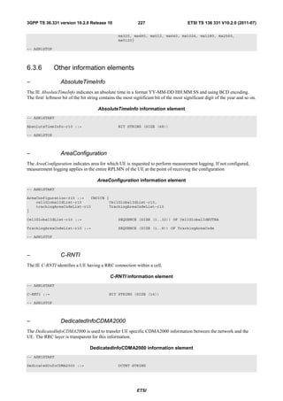 3GPP TS 36.331 version 10.2.0 Release 10                      227                        ETSI TS 136 331 V10.2.0 (2011-07)

                                                   ms320, ms480, ms512, ms640, ms1024, ms1280, ms2560,
                                                   ms5120}

-- ASN1STOP




6.3.6          Other information elements

–                 AbsoluteTimeInfo
The IE AbsoluteTimeInfo indicates an absolute time in a format YY-MM-DD HH:MM:SS and using BCD encoding.
The first/ leftmost bit of the bit string contains the most significant bit of the most significant digit of the year and so on.

                                       AbsoluteTimeInfo information element
-- ASN1START

AbsoluteTimeInfo-r10 ::=                           BIT STRING (SIZE (48))

-- ASN1STOP



–                 AreaConfiguration
The AreaConfiguration indicates area for which UE is requested to perform measurement logging. If not configured,
measurement logging applies in the entire RPLMN of the UE at the point of receiving the configuration

                                       AreaConfiguration information element
-- ASN1START

AreaConfiguration-r10 ::=   CHOICE {
    cellGlobalIdList-r10            CellGlobalIdList-r10,
    trackingAreaCodeList-r10        TrackingAreaCodeList-r10
}

CellGlobalIdList-r10 ::=                           SEQUENCE (SIZE (1..32)) OF CellGlobalIdEUTRA

TrackingAreaCodeList-r10 ::=                       SEQUENCE (SIZE (1..8)) OF TrackingAreaCode

-- ASN1STOP



–                 C-RNTI
The IE C-RNTI identifies a UE having a RRC connection within a cell.

                                              C-RNTI information element
-- ASN1START

C-RNTI ::=                                   BIT STRING (SIZE (16))

-- ASN1STOP



–                 DedicatedInfoCDMA2000
The DedicatedInfoCDMA2000 is used to transfer UE specific CDMA2000 information between the network and the
UE. The RRC layer is transparent for this information.

                                   DedicatedInfoCDMA2000 information element
-- ASN1START

DedicatedInfoCDMA2000 ::=                          OCTET STRING




                                                             ETSI
 