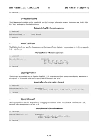 3GPP TS 36.331 version 10.2.0 Release 10                  228                        ETSI TS 136 331 V10.2.0 (2011-07)

-- ASN1STOP



–                DedicatedInfoNAS
The IE DedicatedInfoNAS is used to transfer UE specific NAS layer information between the network and the UE. The
RRC layer is transparent for this information.

                                     DedicatedInfoNAS information element
-- ASN1START

DedicatedInfoNAS ::=             OCTET STRING

-- ASN1STOP



–                FilterCoefficient
The IE FilterCoefficient specifies the measurement filtering coefficient. Value fc0 corresponds to k = 0, fc1 corresponds
to k = 1, and so on.

                                      FilterCoefficient information element
-- ASN1START

FilterCoefficient ::=                           ENUMERATED {
                                                    fc0, fc1, fc2, fc3, fc4, fc5,
                                                    fc6, fc7, fc8, fc9, fc11, fc13,
                                                    fc15, fc17, fc19, spare1, ...}

-- ASN1STOP



–                LoggingDuration
The LoggingDuration indicates the duration for which UE is requested to perform measurement logging. Value min10
corresponds to 10 minutes, value min20 corresponds to 20 minutes and so on.

                                      LoggingDuration information element
-- ASN1START

LoggingDuration-r10 ::=               ENUMERATED {
                                          min10, min20, min40, min60, min90, min120, spare2, spare1}

-- ASN1STOP



–                LoggingInterval
The LoggingInterval indicates the periodicity for logging measurement results. Value ms1280 corresponds to 1.28s,
value ms2560 corresponds to 2.56s and so on.

                                      LoggingInterval information element
-- ASN1START

LoggingInterval-r10 ::=               ENUMERATED {
                                          ms1280, ms2560, ms5120, ms10240, ms20480,
                                          ms30720, ms40960, ms61440}

-- ASN1STOP




                                                          ETSI
 