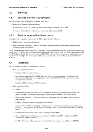 3GPP TS 36.331 version 10.2.0 Release 10                     22                        ETSI TS 136 331 V10.2.0 (2011-07)


4.3           Services
4.3.1         Services provided to upper layers
The RRC protocol offers the following services to upper layers:

   -   Broadcast of common control information;

   -   Notification of UEs in RRC_IDLE, e.g. about a terminating call, for ETWS, for CMAS;

   -   Transfer of dedicated control information, i.e. information for one specific UE.


4.3.2         Services expected from lower layers
In brief, the following are the main services that RRC expects from lower layers:

   -   PDCP: integrity protection and ciphering;

   -   RLC: reliable and in-sequence transfer of information, without introducing duplicates and with support for
       segmentation and concatenation.

Further details about the services provided by Packet Data Convergence Protocol layer (e.g. integrity and ciphering) are
provided in TS 36.323 [8]. The services provided by Radio Link Control layer (e.g. the RLC modes) are specified in TS
36.322 [7]. Further details about the services provided by Medium Access Control layer (e.g. the logical channels) are
provided in TS 36.321 [6]. The services provided by physical layer (e.g. the transport channels) are specified in TS
36.302 [3].


4.4           Functions
The RRC protocol includes the following main functions:

   -   Broadcast of system information:

       -   Including NAS common information;

       -   Information applicable for UEs in RRC_IDLE, e.g. cell (re-)selection parameters, neighbouring cell
           information and information (also) applicable for UEs in RRC_CONNECTED, e.g. common channel
           configuration information.

       -   Including ETWS notification, CMAS notification;

   -   RRC connection control:

       -   Paging;

       -   Establishment/ modification/ release of RRC connection, including e.g. assignment/ modification of UE
           identity (C-RNTI), establishment/ modification/ release of SRB1 and SRB2, access class barring;

       -   Initial security activation, i.e. initial configuration of AS integrity protection (SRBs) and AS ciphering
           (SRBs, DRBs);

       -   For RNs, configuration of AS integrity protection for DRBs;

       -   RRC connection mobility including e.g. intra-frequency and inter-frequency handover, associated security
           handling, i.e. key/ algorithm change, specification of RRC context information transferred between network
           nodes;

       -   Establishment/ modification/ release of RBs carrying user data (DRBs);

       -   Radio configuration control including e.g. assignment/ modification of ARQ configuration, HARQ
           configuration, DRX configuration;

       -   For RNs, RN-specific radio configuration control for the radio interface between RN and E-UTRAN;



                                                           ETSI
 
