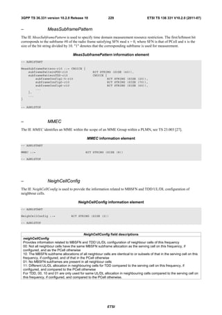 3GPP TS 36.331 version 10.2.0 Release 10                   229                        ETSI TS 136 331 V10.2.0 (2011-07)


–                MeasSubframePattern
The IE MeasSubframePattern is used to specify time domain measurement resource restriction. The first/leftmost bit
corresponds to the subframe #0 of the radio frame satisfying SFN mod x = 0, where SFN is that of PCell and x is the
size of the bit string divided by 10. "1" denotes that the corresponding subframe is used for measurement.

                                   MeasSubframePattern information element
-- ASN1START

MeasSubframePattern-r10 ::= CHOICE {
    subframePatternFDD-r10                       BIT STRING (SIZE (40)),
    subframePatternTDD-r10                       CHOICE {
        subframeConfig1-5-r10                            BIT STRING (SIZE (20)),
        subframeConfig0-r10                              BIT STRING (SIZE (70)),
        subframeConfig6-r10                              BIT STRING (SIZE (60)),
        ...
    },
    ...
}

-- ASN1STOP



–                MMEC
The IE MMEC identifies an MME within the scope of an MME Group within a PLMN, see TS 23.003 [27].

                                             MMEC information element
-- ASN1START

MMEC ::=                                    BIT STRING (SIZE (8))

-- ASN1STOP




–                NeighCellConfig
The IE NeighCellConfig is used to provide the information related to MBSFN and TDD UL/DL configuration of
neighbour cells.

                                       NeighCellConfig information element
-- ASN1START

NeighCellConfig ::=               BIT STRING (SIZE (2))

-- ASN1STOP


                                            NeighCellConfig field descriptions
 neighCellConfig
 Provides information related to MBSFN and TDD UL/DL configuration of neighbour cells of this frequency
 00: Not all neighbour cells have the same MBSFN subframe allocation as the serving cell on this frequency, if
 configured, and as the PCell otherwise
 10: The MBSFN subframe allocations of all neighbour cells are identical to or subsets of that in the serving cell on this
 frequency, if configured, and of that in the PCell otherwise
 01: No MBSFN subframes are present in all neighbour cells
 11: Different UL/DL allocation in neighbouring cells for TDD compared to the serving cell on this frequency, if
 configured, and compared to the PCell otherwise
 For TDD, 00, 10 and 01 are only used for same UL/DL allocation in neighbouring cells compared to the serving cell on
 this frequency, if configured, and compared to the PCell otherwise.




                                                           ETSI
 