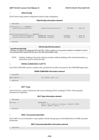 3GPP TS 36.331 version 10.2.0 Release 10                   230                        ETSI TS 136 331 V10.2.0 (2011-07)


–                OtherConfig
The IE OtherConfig contains configuration related to other configuration

                                         OtherConfig information element
-- ASN1START

OtherConfig-r9 ::= SEQUENCE {
    reportProximityConfig-r9                    ReportProximityConfig-r9               OPTIONAL,      -- Need ON
    ...
}

ReportProximityConfig-r9 ::= SEQUENCE {
    proximityIndicationEUTRA-r9     ENUMERATED {enabled}                           OPTIONAL,          -- Need OR
    proximityIndicationUTRA-r9      ENUMERATED {enabled}                           OPTIONAL           -- Need OR
}

-- ASN1STOP


                                             OtherConfig field descriptions
 reportProximityConfig
 Indicates, for each of the applicable RATs (EUTRA, UTRA), whether or not proximity indication is enabled for cells of
 the concerned RAT whose CSG IDs are in the UEs CSG whitelist. Note.


    NOTE:     Enabling/ disabling of proximity indication includes enabling/ disabling of the related functionality e.g.
              autonomous search in connected mode.

–                RAND-CDMA2000 (1xRTT)
The RAND-CDMA2000 concerns a random value, generated by the eNB, to be passed to the CDMA2000 upper layers.

                                     RAND-CDMA2000 information element
-- ASN1START

RAND-CDMA2000 ::=                               BIT STRING (SIZE (32))

-- ASN1STOP



–                RAT-Type
The IE RAT-Type is used to indicate the radio access technology (RAT), including E-UTRA, of the requested/
transferred UE capabilities.

                                          RAT-Type information element
-- ASN1START

RAT-Type ::=                               ENUMERATED {
                                               eutra, utra, geran-cs, geran-ps, cdma2000-1XRTT,
                                               spare3, spare2, spare1, ...}

-- ASN1STOP



–                RRC-TransactionIdentifier
The IE RRC-TransactionIdentifier is used, together with the message type, for the identification of an RRC procedure
(transaction).

                                RRC-TransactionIdentifier information element
-- ASN1START




                                                          ETSI
 